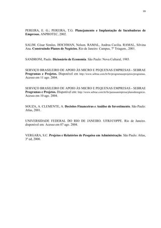 99




PEREIRA, E. G.; PEREIRA, T.G. Planejamento e Implantação de Incubadoras de
Empresas. ANPROTEC, 2002.


SALIM. César Simões. HOCHMAN, Nelson. RAMAL, Andrea Cecilia. RAMAL, Silvina
Ana. Construindo Planos de Negócios. Rio de Janeiro: Campus, 7º Triagem., 2001.


SANDRONI, Paulo. Dicionário de Economia. São Paulo: Nova Cultural, 1985.


SERVIÇO BRASILEIRO DE APOIO ÀS MICRO E PEQUENAS EMPRESAS - SEBRAE
Programas e Projetos. Disponível em http://www.sebrae.com.br/br/programaseprojetos/programas.
Acesso em 11 ago. 2004.


SERVIÇO BRASILEIRO DE APOIO ÀS MICRO E PEQUENAS EMPRESAS - SEBRAE
Programas e Projetos. Disponível em: http://www.sebrae.com.br/br/parasuaempresa/planodenegócio.
Acesso em 10 ago. 2004.


SOUZA, A. CLEMENTE, A. Decisões Financeiras e Análise de Investimento. São Paulo:
Atlas, 2001.


UNIVERSIDADE FEDERAL DO RIO DE JANEIRO. UFRJ/COPPE. Rio de Janeiro.
disponível em: Acesso em 07 ago. 2004.


VERGARA, S.C. Projetos e Relatórios de Pesquisa em Administração. São Paulo: Atlas,
3º ed, 2000.
 