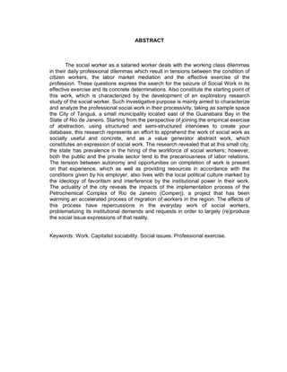 ABSTRACT
The social worker as a salaried worker deals with the working class dilemmas
in their daily professional dilemmas which result in tensions between the condition of
citizen workers, the labor market mediation and the effective exercise of the
profession. These questions express the search for the seizure of Social Work in its
effective exercise and its concrete determinations. Also constitute the starting point of
this work, which is characterized by the development of an exploratory research
study of the social worker. Such investigative purpose is mainly aimed to characterize
and analyze the professional social work in their processivity, taking as sample space
the City of Tanguá, a small municipality located east of the Guanabara Bay in the
State of Rio de Janeiro. Starting from the perspective of joining the empirical exercise
of abstraction, using structured and semi-structured interviews to create your
database, this research represents an effort to apprehend the work of social work as
socially useful and concrete, and as a value generator abstract work, which
constitutes an expression of social work. The research revealed that at this small city,
the state has prevalence in the hiring of the workforce of social workers; however,
both the public and the private sector tend to the precariousness of labor relations.
The tension between autonomy and opportunities on completion of work is present
on that experience, which as well as providing resources in accordance with the
conditions given by his employer, also lives with the local political culture marked by
the ideology of favoritism and interference by the institutional power in their work.
The actuality of the city reveals the impacts of the implementation process of the
Petrochemical Complex of Rio de Janeiro (Comperj), a project that has been
warming an accelerated process of migration of workers in the region. The effects of
this process have repercussions in the everyday work of social workers,
problematizing its institutional demands and requests in order to largely (re)produce
the social issue expressions of that reality.
Keywords: Work. Capitalist sociability. Social issues. Professional exercise.
 