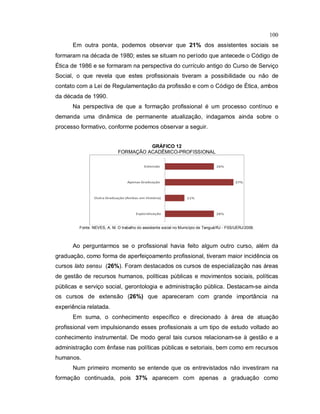100
Em outra ponta, podemos observar que 21% dos assistentes sociais se
formaram na década de 1980; estes se situam no período que antecede o Código de
Ética de 1986 e se formaram na perspectiva do currículo antigo do Curso de Serviço
Social, o que revela que estes profissionais tiveram a possibilidade ou não de
contato com a Lei de Regulamentação da profissão e com o Código de Ética, ambos
da década de 1990.
Na perspectiva de que a formação profissional é um processo contínuo e
demanda uma dinâmica de permanente atualização, indagamos ainda sobre o
processo formativo, conforme podemos observar a seguir.
GRÁFICO 12
FORMAÇÃO ACADÊMICO-PROFISSIONAL
Fonte: NEVES, A. M. O trabalho do assistente social no Município de Tanguá/RJ - FSS/UERJ/2009.
Ao perguntarmos se o profissional havia feito algum outro curso, além da
graduação, como forma de aperfeiçoamento profissional, tiveram maior incidência os
cursos lato sensu (26%). Foram destacados os cursos de especialização nas áreas
de gestão de recursos humanos, políticas públicas e movimentos sociais, políticas
públicas e serviço social, gerontologia e administração pública. Destacam-se ainda
os cursos de extensão (26%) que apareceram com grande importância na
experiência relatada.
Em suma, o conhecimento específico e direcionado à área de atuação
profissional vem impulsionando esses profissionais a um tipo de estudo voltado ao
conhecimento instrumental. De modo geral tais cursos relacionam-se à gestão e a
administração com ênfase nas políticas públicas e setoriais, bem como em recursos
humanos.
Num primeiro momento se entende que os entrevistados não investiram na
formação continuada, pois 37% aparecem com apenas a graduação como
 