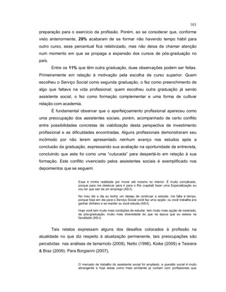 101
preparação para o exercício da profissão. Porém, ao se considerar que, conforme
visto anteriormente, 29% acabaram de se formar não havendo tempo hábil para
outro curso, esse percentual fica relativizado, mas não deixa de chamar atenção
num momento em que se propaga a expansão dos cursos de pós-graduação no
país.
Entre os 11% que têm outra graduação, duas observações podem ser feitas.
Primeiramente em relação à motivação pela escolha de curso superior. Quem
escolheu o Serviço Social como segunda graduação, o fez como preenchimento de
algo que faltava na vida profissional; quem escolheu outra graduação já sendo
assistente social, o fez como formação complementar e uma forma de cultivar
relação com academia.
É fundamental observar que o aperfeiçoamento profissional apareceu como
uma preocupação dos assistentes sociais, porém, acompanhado de certo conflito
entre possibilidades concretas de viabilização desta perspectiva de investimento
profissional e as dificuldades encontradas. Alguns profissionais demonstraram seu
incômodo por não terem apresentado nenhum avanço nos estudos após a
conclusão da graduação, expressando sua avaliação na oportunidade da entrevista,
concluindo que esta foi como uma “cutucada” para despertá-lo em relação à sua
formação. Este conflito vivenciado pelos assistentes sociais é exemplificado nos
depoimentos que se seguem:
Essa é minha realidade por morar até mesmo no interior. É muito complicado,
porque para me deslocar para ir para o Rio (capital) fazer uma Especialização eu
vou ter que sair de um emprego (AS-f).
No meu dia a dia eu tenho um desejo de continuar a estudar, me falta é tempo,
porque hoje em dia para o Serviço Social você faz uma opção: ou você trabalha pra
ganhar dinheiro e se manter ou você estuda (AS-f).
Hoje você tem muito mais condições de estudar, tem muito mais opção de mestrado,
de pós-graduação, muito mais diversidade do que na época que eu estava na
faculdade (AS-i).
Tais relatos expressam alguns dos desafios colocados à profissão na
atualidade no que diz respeito à atualização permanente, tais preocupações são
percebidas nas análises de Iamamoto (2008), Netto (1996), Koike (2009) e Teixiera
& Braz (2009). Para Borgianni (2007),
O mercado de trabalho do assistente social foi ampliado, a questão social é muito
abrangente e hoje áreas como meio ambiente já contam com profissionais que
 