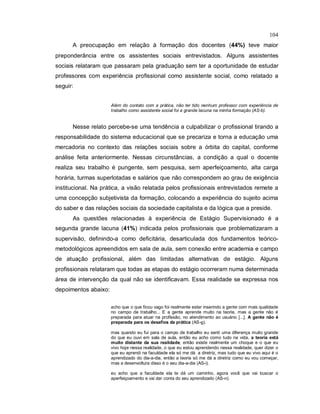 104
A preocupação em relação à formação dos docentes (44%) teve maior
preponderância entre os assistentes sociais entrevistados. Alguns assistentes
sociais relataram que passaram pela graduação sem ter a oportunidade de estudar
professores com experiência profissional como assistente social, como relatado a
seguir:
Além do contato com a prática, não ter tido nenhum professor com experiência de
trabalho como assistente social foi a grande lacuna na minha formação (AS-b).
Nesse relato percebe-se uma tendência a culpabilizar o profissional tirando a
responsabilidade do sistema educacional que se precariza e torna a educação uma
mercadoria no contexto das relações sociais sobre a órbita do capital, conforme
análise feita anteriormente. Nessas circunstâncias, a condição a qual o docente
realiza seu trabalho é pungente, sem pesquisa, sem aperfeiçoamento, alta carga
horária, turmas superlotadas e salários que não correspondem ao grau de exigência
institucional. Na prática, a visão relatada pelos profissionais entrevistados remete a
uma concepção subjetivista da formação, colocando a experiência do sujeito acima
do saber e das relações sociais da sociedade capitalista e da lógica que a preside.
As questões relacionadas à experiência de Estágio Supervisionado é a
segunda grande lacuna (41%) indicada pelos profissionais que problematizaram a
supervisão, definindo-a como deficitária, desarticulada dos fundamentos teórico-
metodológicos apreendidos em sala de aula, sem conexão entre academia e campo
de atuação profissional, além das limitadas alternativas de estágio. Alguns
profissionais relataram que todas as etapas do estágio ocorreram numa determinada
área de intervenção da qual não se identificavam. Essa realidade se expressa nos
depoimentos abaixo:
acho que o que ficou vago foi realmente estar inserindo a gente com mais qualidade
no campo de trabalho... E a gente aprende muito na teoria, mas a gente não é
preparada para atuar na profissão, no atendimento ao usuário [...]. A gente não é
preparada para os desafios da prática (AS-g).
mas quando eu fui para o campo de trabalho eu senti uma diferença muito grande
do que eu ouvi em sala de aula, então eu acho como tudo na vida, a teoria está
muito distante da sua realidade, então existe realmente um choque e o que eu
vivo hoje nessa realidade, o que eu estou aprendendo nessa realidade, quer dizer o
que eu aprendi na faculdade ela só me dá a diretriz, mas tudo que eu vivo aqui é o
aprendizado do dia-a-dia, então a teoria só me dá a diretriz como eu vou começar,
mas a desenvoltura disso é o seu dia-a-dia (AS-i).
eu acho que a faculdade ela te dá um caminho, agora você que vai buscar o
aperfeiçoamento e vai dar conta do seu aprendizado (AS-n).
 