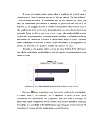 113
O grupo entrevistado relatou ainda sobre a existência de controle para o
cumprimento da carga horária que vem sendo feito por meio de “Cartões de Ponto”,
“Livros ou Folha de Pontos”. É um controle feito de uma forma muito velada, por
meio de telefonemas para verificar a presença do profissional em seu posto de
trabalho, ou na recepção durante a entrada de funcionários. Houve relato sobre a
não exigência do pleno cumprimento da carga horária, mas sim pelo atendimento da
demanda. Nesse sentido, o que pode ocorrer é que, não sendo definida a carga
horária pelo tempo necessário para realização do trabalho, o profissional acaba se
envolvendo nas demandas cotidianas e relativizando tempo ocupado. Gerando,
assim, sobrecarga de trabalho e, muitas vezes favorecendo o prolongamento da
jornada em domicílio ao ter que levar trabalho para concluir em casa.
Somada a esta questão sobre controle de carga horária, 64% informaram
que não há exigência de produtividade no local de trabalho, com estabelecimento de
metas a cumprir.
GRÁFICO 24
EXIGÊNCIA DE PRODUTIVIDADE
Fonte: NEVES, A. M. O trabalho do assistente social no Município de Tanguá/RJ - FSS/UERJ/2009.
Dentre os 36% que responderam que vivenciam a exigência de produtividade,
a maioria associou produtividade com a exigência de relatórios com dados
quantitativos dos atendimentos nos programas, tendo em vista a prestação de
contas aos órgãos competentes. Neste contexto, teve inclusive assistente social que
mencionou a necessidade de ter coordenação específica para o Serviço Social no
município em Tanguá, a fim de realizar esse acompanhamento.
 