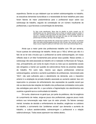 115
experiência. Dentre os que relataram que se sentem sobrecarregados no trabalho,
as exaustivas demandas burocráticas e a necessidade de levar trabalhos para casa
foram fatores de maior predominância para o profissional expor sobre sua
sobrecarga de trabalho, seguido da constatação de um número insuficiente de
profissionais, o que favorece a concentração de demandas.
Eu faço muito atendimento. Meus dias de plantão eu tenho cravado uns 30
atendimentos por dia. Atendimentos como se fosse um plantão social da saúde. E
com isso, quando eu falo que precisa de mais gente...é essa questão, quando eu
atendo e a questão burocrática tem que fazer em casa, eu não consigo fazer um
parecer aqui na clínica, não faço, não consigo (AS-t).
não é questão de carga horária não, porque aqui a gente é o “faz tudo”, as pessoas
falam que estão sobrecarregada porque tem dois vínculos. Aqui você faz uma coisa,
daqui a pouco neguinho pede pra você fazer outra. Isso é que sobrecarrega (AS-q).
Ainda que a maior parte dos profissionais trabalhe com 16h por semana,
houve queixas de sobrecarga de trabalho. Ainda que a “AS-q” afirme que não é o
fato de se ter dois vínculos que o profissional se sente sobrecarregado, em nossa
reflexão esse é um fator fundamental para pensar essa questão. Nesse sentido, a
sobrecarga não está associada ao trabalho em si realizado no Município de Tanguá,
mas, principalmente, por conta do duplo vínculo ou mais que os assistentes sociais
são obrigados a manter por questão de sobrevivência frente às precárias relações
de trabalho. Por outro lado, mesmo que alguns profissionais sintam-se
sobrecarregados, somente o aumento quantitativo de profissionais, mencionado pela
“AS-t”, não será suficiente para o atendimento da demanda, pois o impositivo
anterior é a ampliação da jornada trabalho associada ao aumento salarial. Isso sim
repercutiria no processo de enfrentamento das expressões da questão social que
não se desvincula das relações de trabalho dos profissionais contratados como parte
das estratégias para este fim, o que evitaria a fragmentação nos atendimentos aos
usuários e garantir-se-ia a continuidade do trabalho.
Em suma, observa-se no geral que, por parte da prefeitura, não há exigência
do cumprimento de metas, exige-se pouco dos profissionais, paga-se pouco muito
embora sua remuneração seja maior que do setor privado. Os fatores cansaço
mental, tomadas de decisão e enfrentamento de desafios, exigências no cotidiano
de trabalho, o acirramento dos “problemas sociais” que demanda o aumento de
trabalho, a cultura assistencialista, sobrecarregam o profissional e a relação
salário/cobranças. Todos esses aparecem nos relatos abaixo,
 