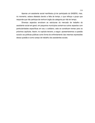 118
Apenas um assistente social manifestou já ter participado do SASERJ, mas,
no momento, estava afastado devido a falta de tempo, o que reforça o grupo que
responde que não participa de nenhum órgão da categoria por não ter tempo.
Diversos aspectos envolvem as estruturas do mercado de trabalho do
assistente social em geral, em pequenos municípios somam-se outros aspectos com
particularidades específicas em seu o cotidiano, este se constituem temas para os
próximos capítulos. Assim, no capítulo terceiro, a seguir, apresentaremos a questão
social e as políticas públicas como forma de enfrentamento das mesmas expressões
dessa questão e como campo de trabalho dos assistentes sociais.
 