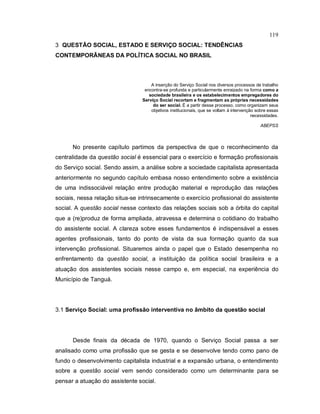 119
3 QUESTÃO SOCIAL, ESTADO E SERVIÇO SOCIAL: TENDÊNCIAS
CONTEMPORÂNEAS DA POLÍTICA SOCIAL NO BRASIL
A inserção do Serviço Social nos diversos processos de trabalho
encontra-se profunda e particularmente enraizado na forma como a
sociedade brasileira e os estabelecimentos empregadores do
Serviço Social recortam e fragmentam as próprias necessidades
do ser social. É a partir desse processo, como organizam seus
objetivos institucionais, que se voltam à intervenção sobre essas
necessidades.
ABEPSS
No presente capítulo partimos da perspectiva de que o reconhecimento da
centralidade da questão social é essencial para o exercício e formação profissionais
do Serviço social. Sendo assim, a análise sobre a sociedade capitalista apresentada
anteriormente no segundo capítulo embasa nosso entendimento sobre a existência
de uma indissociável relação entre produção material e reprodução das relações
sociais, nessa relação situa-se intrinsecamente o exercício profissional do assistente
social. A questão social nesse contexto das relações sociais sob a órbita do capital
que a (re)produz de forma ampliada, atravessa e determina o cotidiano do trabalho
do assistente social. A clareza sobre esses fundamentos é indispensável a esses
agentes profissionais, tanto do ponto de vista da sua formação quanto da sua
intervenção profissional. Situaremos ainda o papel que o Estado desempenha no
enfrentamento da questão social, a instituição da política social brasileira e a
atuação dos assistentes sociais nesse campo e, em especial, na experiência do
Município de Tanguá.
3.1 Serviço Social: uma profissão interventiva no âmbito da questão social
Desde finais da década de 1970, quando o Serviço Social passa a ser
analisado como uma profissão que se gesta e se desenvolve tendo como pano de
fundo o desenvolvimento capitalista industrial e a expansão urbana, o entendimento
sobre a questão social vem sendo considerado como um determinante para se
pensar a atuação do assistente social.
 