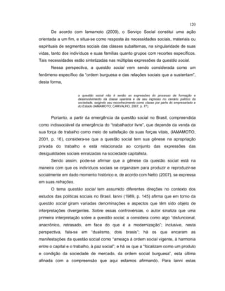 120
De acordo com Iamamoto (2009), o Serviço Social constitui uma ação
orientada a um fim, e situa-se como resposta às necessidades sociais, materiais ou
espirituais de segmentos sociais das classes subalternas, na singularidade de suas
vidas, tanto dos indivíduos e suas famílias quanto grupos com recortes específicos.
Tais necessidades estão sintetizadas nas múltiplas expressões da questão social.
Nessa perspectiva, a questão social vem sendo considerada como um
fenômeno específico da “ordem burguesa e das relações sociais que a sustentam”,
desta forma,
a questão social não é senão as expressões do processo de formação e
desenvolvimento da classe operária e de seu ingresso no cenário político da
sociedade, exigindo seu reconhecimento como classe por parte do empresariado e
do Estado (IAMAMOTO; CARVALHO, 2007, p. 77).
Portanto, a partir da emergência da questão social no Brasil, compreendida
como indissociável da emergência do “trabalhador livre”, que depende da venda da
sua força de trabalho como meio de satisfação de suas forças vitais, (IAMAMOTO,
2001, p. 16), considera-se que a questão social tem sua gênese na apropriação
privada do trabalho e está relacionada ao conjunto das expressões das
desigualdades sociais enraizadas na sociedade capitalista.
Sendo assim, pode-se afirmar que a gênese da questão social está na
maneira com que os indivíduos sociais se organizam para produzir e reproduzir-se
socialmente em dado momento histórico e, de acordo com Netto (2007), se expressa
em suas refrações.
O tema questão social tem assumido diferentes direções no contexto dos
estudos das políticas sociais no Brasil. Ianni (1989, p. 145) afirma que em torno da
questão social giram variadas denominações e aspectos que têm sido objeto de
interpretações divergentes. Sobre essas controvérsias, o autor sinaliza que uma
primeira interpretação sobre a questão social, a considera como algo “disfuncional,
anacrônico, retrasado, em face do que é a modernização”; inclusive, nesta
perspectiva, fala-se em “dualismo, dois brasis”; há os que encaram as
manifestações da questão social como “ameaça à ordem social vigente, à harmonia
entre o capital e o trabalho, à paz social”; e há os que a “focalizam como um produto
e condição da sociedade de mercado, da ordem social burguesa”, esta última
afinada com a compreensão que aqui estamos afirmando. Para Ianni estas
 