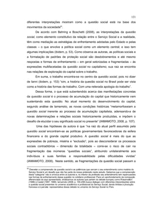 121
diferentes interpretações mostram como a questão social está na base dos
movimentos da sociedade93
.
De acordo com Behring e Boschetti (2008), as interpretações da questão
social, como elemento constitutivo da relação entre o Serviço Social e a realidade,
têm como mediação as estratégias de enfrentamento adotadas pelo Estado e pelas
classes – o que envolve a política social como um elemento central; e isso tem
algumas implicações (ibidem, p. 53). Como observa as autoras, as políticas sociais e
a formatação de padrões de proteção social são desdobramentos e até mesmo
respostas e formas de enfrentamento – em geral setorizadas e fragmentadas – às
expressões multifacetadas da questão social no capitalismo; sua raiz se encontra
nas relações de exploração do capital sobre o trabalho.
Em suma, o trabalho encontra-se no centro da questão social, pois no dizer
de Ianni (ibidem, p. 153) “sim, a história da questão social no Brasil pode ser vista
como a história das formas de trabalho. Com uma reiterada apologia do trabalho”.
Dessa forma, o que está subentendido acerca das manifestações concretas
da questão social é o processo de acumulação do capital que historicamente vem
sustentando esta questão. No atual momento do desenvolvimento do capital,
segundo análise de Iamamoto, as novas condições históricas “metamorfoseiam a
questão social inerente ao processo de acumulação capitalista, adensando-a de
novas determinações e relações sociais historicamente produzidas, e impõem o
desafio de elucidar o seu significado social no presente” (IAMAMOTO, 2008, p. 107).
Uma das hipóteses da autora é que “na raiz do atual perfil assumido pela
questão social encontram-se as políticas governamentais favorecedoras da esfera
financeira e do grande capital produtivo. A questão social é mais do que as
expressões de pobreza, miséria e “exclusão”, pois ao desconsiderar os processos
sociais contraditórios – dimensão de totalidade – corre-se o risco de cair na
fragmentação das inúmeras “questões sociais”, atribuindo unilateralmente aos
indivíduos e suas famílias a responsabilidade pelas dificuldades vividas”
(IAMAMOTO, 2008). Neste sentido, as fragmentações da questão social passam a
93
Desvelar a compreensão da questão social e as polêmicas que cercam o seu entendimento como matéria do
Serviço Social é um desafio que não faz parte da nossa pretensão neste estudo. Sabemos que a compreensão
desta “categoria” não é unívoca entre os autores e, no interior da profissão seu entendimento tem repercussões
nas formas de enfrentamento dessa questão no cotidiano profissional. Para um aprofundamento da concepção
diferenciada da aqui apresentada, sinalizamos os autores que partem do debate europeu como Rosanvallon
(1998) e Castel (1997; 1998). Iamamoto (2008, p. 155-208) busca dialogar com diferentes interpretações sobre
a questão social presentes no universo acadêmico e profissional do Serviço Social, dando ênfase à produção
francesa e à parcela representativa desse debate no universo do Serviço Social no País.
 