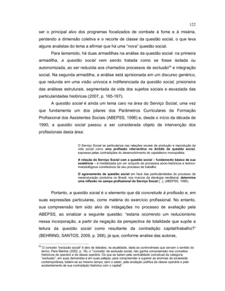 122
ser o principal alvo dos programas focalizados de combate à fome e à miséria,
perdendo a dimensão coletiva e o recorte de classe da questão social, o que leva
alguns analistas do tema a afirmar que há uma “nova” questão social.
Para Iamamoto, há duas armadilhas na análise da questão social: na primeira
armadilha, a questão social vem sendo tratada como se fosse isolada ou
autonomizada, ao ser reduzida aos chamados processos de exclusão94
e integração
social. Na segunda armadilha, a análise está aprisionada em um discurso genérico,
que redunda em uma visão unívoca e indiferenciada da questão social, prisioneira
das análises estruturais, segmentada da vida dos sujeitos sociais e esvaziada das
particularidades históricas (2007, p. 165-167).
A questão social é ainda um tema caro na área do Serviço Social, uma vez
que fundamenta um dos pilares dos Parâmetros Curriculares da Formação
Profissional dos Assistentes Sociais (ABEPSS, 1996) e, desde o início da década de
1990, a questão social passou a ser considerada objeto de intervenção dos
profissionais desta área:
O Serviço Social se particulariza nas relações sociais de produção e reprodução da
vida social como uma profissão interventiva no âmbito da questão social,
expressa pelas contradições do desenvolvimento do capitalismo monopolista.
A relação do Serviço Social com a questão social – fundamento básico de sua
existência – é mediatizada por um conjunto de processos sócio-históricos e teórico-
metodológicos constitutivos de seu processo de trabalho.
O agravamento da questão social em face das particularidades do processo de
reestruturação produtiva no Brasil, nos marcos da ideologia neoliberal, determina
uma inflexão no campo profissional do Serviço Social [...]. (ABEPSS, 1996).
Portanto, a questão social é o elemento que dá concretude à profissão e, em
suas expressões particulares, como matéria do exercício profissional. No entanto,
sua compreensão tem sido alvo de indagações no processo de avaliação pela
ABEPSS, ao sinalizar a seguinte questão: “estaria ocorrendo um reducionismo
nessa incorporação, a partir da negação da perspectiva de totalidade que supõe a
leitura da questão social como resultante da contradição capital/trabalho?”
(BEHRING; SANTOS, 2009, p. 268), já que, conforme analise das autoras,
94
O conceito ”exclusão social” é alvo de debates, na atualidade, dada as controvérsias que cercam o sentido do
termo. Para Martins (2002, p. 18), o “’conceito’ de exclusão social, não ganha compreensão nos conceitos
históricos de operário e de classe operária. Os que se batem pela centralidade conceitual da categoria
“exclusão”, em suas demandas e em suas pelejas, para compreender e superar as anomias da sociedade
contemporânea, batem-se ao mesmo tempo, sem o saber, pela anulação política da classe operária e pelo
acobertamento de sua contradição histórica com o capital”.
 