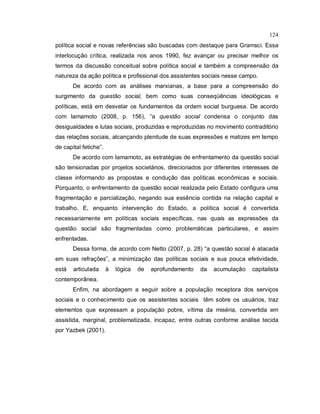 124
política social e novas referências são buscadas com destaque para Gramsci. Essa
interlocução crítica, realizada nos anos 1990, fez avançar ou precisar melhor os
termos da discussão conceitual sobre política social e também a compreensão da
natureza da ação política e profissional dos assistentes sociais nesse campo.
De acordo com as análises marxianas, a base para a compreensão do
surgimento da questão social, bem como suas conseqüências ideológicas e
políticas, está em desvelar os fundamentos da ordem social burguesa. De acordo
com Iamamoto (2008, p. 156), “a questão social condensa o conjunto das
desigualdades e lutas sociais, produzidas e reproduzidas no movimento contraditório
das relações sociais, alcançando plenitude de suas expressões e matizes em tempo
de capital fetiche”.
De acordo com Iamamoto, as estratégias de enfrentamento da questão social
são tensionadas por projetos societários, direcionados por diferentes interesses de
classe informando as propostas e condução das políticas econômicas e sociais.
Porquanto, o enfrentamento da questão social realizada pelo Estado configura uma
fragmentação e parcialização, negando sua essência contida na relação capital e
trabalho. E, enquanto intervenção do Estado, a política social é convertida
necessariamente em políticas sociais específicas, nas quais as expressões da
questão social são fragmentadas como problemáticas particulares, e assim
enfrentadas.
Dessa forma, de acordo com Netto (2007, p. 28) “a questão social é atacada
em suas refrações”, a minimização das políticas sociais e sua pouca efetividade,
está articulada à lógica de aprofundamento da acumulação capitalista
contemporânea.
Enfim, na abordagem a seguir sobre a população receptora dos serviços
sociais e o conhecimento que os assistentes sociais têm sobre os usuários, traz
elementos que expressam a população pobre, vítima da miséria, convertida em
assistida, marginal, problematizada, incapaz, entre outras conforme análise tecida
por Yazbek (2001).
 