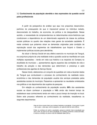125
3.2 Conhecimento da população atendida e das expressões da questão social
pelos profissionais
A partir da perspectiva de análise que aqui nos propomos desenvolver,
partimos do pressuposto de que é impossível pensar no indivíduo isolado,
desconectado do trabalho, da economia, da política e da desigualdade. Nesse
sentido, a necessidade de compreendermos os determinantes sócio-históricos que
condicionam a dependência de um determinado segmento de classe às políticas
sociais públicas no quadro das relações mais gerais da sociedade capitalista. É
neste contexto que podemos situar as demandas originadas pela condição de
reprodução social dos segmentos de trabalhadores que forçará o Estado a
implementar políticas sociais para atendê-las.
Ao situar o Serviço Social em seu efetivo exercício no município de Tanguá,
na conjuntura própria de uma realidade onde a questão social se manifesta em suas
múltiplas expressões – tendo em vista sua história e os impactos do Comperj na
atualidade do município –, apresentamos alguns aspectos das condições de vida e
trabalho da polução e das demandas que determinam a presença e ação
profissionais dos agentes do Serviço Social.
Nesse intuito, elaboramos um conjunto de questões em vista a levantar dados
de Tanguá que conduzissem o processo de conhecimento da realidade sócio-
econômica e das demandas da população usuária dos serviços prestados pelos
assistentes sociais do município. Passamos a apresentar os resultados sintetizados
nos gráficos e nos depoimentos dos sujeitos da pesquisa.
Em relação ao conhecimento da população usuária, 86% dos assistentes
sociais se dizem conhecer a população e 14% ainda não tiveram tempo de
estabelecer esse conhecimento tendo em vista o pouco tempo de inserção no local.
Sobre este processo referente ao conhecimento da realidade, ressaltamos os
seguintes depoimentos:
Hoje em dia eu posso dizer que conheço bastante a população. Já sei quem é quem
– sei o caso –, pois aqui, como é pequeno, um sabe da vida do outro (AS-e).
Então, eu conheço em parte a população, porque eu atendo mais a população que
vem a mim, do que eu vou até a população. Eu conheço conforme a visita domiciliar,
é onde eu conheço um pouco mais da realidade deles (AS-u).
 