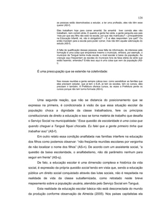 128
as pessoas estão desmotivadas a estudar, a ter uma profissão, eles não têm esse
querer (AS-f).
Eles trabalham hoje para comer amanhã. Se amanhã tiver comida eles não
trabalham, nem correm atrás. E quando a gente faz visita, a gente pergunta aos pais
‘mas por que seu filho não está na escola, por que não matriculou? – principalmente
na Educação Infantil, né, não é obrigatório?’ – E aí eles respondem ‘pra quê?’ Ou
então mandam para a escola para poder comer, mas não têm aquela valorização do
estudo (AS-f).
A falta de qualificação dessas pessoas, essa falta de informação, de interesse pela
formação é uma coisa que empobrece mesmo o município, embora, por exemplo, o
município de Tanguá tenha muita escola, o nível escolar é baixo da população. As
crianças aqui freqüentam as escolas do município fora da faixa etária da série que
estão fazendo, entendeu? Então isso aqui é uma coisa que vem da população (AS-
i).
É uma preocupação que se estende na coletividade:
Nas nossas reuniões a gente sempre coloca isso: como sensibilizar as famílias que
elas precisam estudar, que já tem o EJA, já tem as escolas, tem os cursos, eles
precisam ir também. A Prefeitura oferece cursos, às vezes a Prefeitura perde os
cursos porque não tem turma formada (AS-h).
Uma segunda reação, que não se distancia do posicionamento que se
expressa na primeira, é condicionada à visão de que essa situação escolar da
população choca a dignidade da classe trabalhadora, fere os princípios
constitucionais de direito a educação e isso se torna matéria de trabalho que desafia
o Serviço Social na municipalidade: “Essa questão da escolaridade é uma coisa que
quando cheguei a Tanguá fiquei chocada. Eu falei que a gente primeiro tinha que
trabalhar isso” (AS-f).
Em outro relato essa condição analfabeta nas famílias interfere na educação
dos filhos como podemos observar: “não freqüenta reuniões escolares por vergonha
de não localizar o nome dos filhos” (AS-n). De acordo com um assistente social, “a
questão da baixa escolaridade, o analfabetismo, não dá parâmetro nenhum para
seguir em frente” (AS-q).
De fato, a educação escolar é uma dimensão complexa e histórica da vida
social, é expressão da própria questão social tendo em vista que, sendo a educação
pública um direito social conquistado através das lutas sociais, não é respeitada na
realidade de vida da classe subalternizada, como retratado neste breve
mapeamento sobre a população usuária, atendida pelo Serviço Social em Tanguá.
Esta realidade da educação escolar básica não está desconectada do mundo
da produção conforme observação de Almeida (2005). Nos países capitalistas ela
 