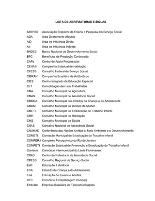 LISTA DE ABREVIATURAS E SIGLAS
ABEPSS
ADA
AID
AII
BNDES
BPC
CAPs
CEHAB
CFESS
CIBRAN
CIES
CLT
CMA
CMAS
CMDCA
CMDM
CMETI
CMH
CMS
CNAS
CNUMAD
COMETI
COMPERJ
COMPETI
Conleste
CRAS
CRESS
EaD
ECA
EJA
CTC
Embratel
Associação Brasileira de Ensino e Pesquisa em Serviço Social
Área Diretamente Afetada
Área de Influência Direta
Área de Influência Indireta
Banco Nacional de Desenvolvimento Social
Benefícios de Prestação Continuada
Centro de Apoio Psicossocial
Companhia Estadual de Habitação
Conselho Federal de Serviço Social
Companhia Brasileira de Antibióticos
Centro Integrado de Educação Especial
Consolidação das Leis Trabalhistas
Conselho Municipal de Agricultura
Conselho Municipal de Assistência Social
Conselho Municipal dos Direitos da Criança e do Adolescente
Conselho Municipal de Direitos da Mulher
Conselho Municipal de Erradicação do Trabalho Infantil
Conselho Municipal de Habitação
Conselho Municipal de Saúde
Conselho Nacional de Assistência Social
Conferência das Nações Unidas p/ Meio Ambiente e o Desenvolvimento
Comissão Municipal de Erradicação do Trabalho Infantil
Complexo Petroquímico do Rio de Janeiro
Comissão Estadual de Prevenção e Erradicação do Trabalho Infantil
Consórcio Intermunicipal do Leste Fluminense
Centro de Referência da Assistência Social
Conselho Regional de Serviço Social
Educação à distância
Estatuto da Criança e do Adolescente
Educação de Jovens e Adultos
Consórcio Terraplanagem Comperj
Empresa Brasileira de Telecomunicações
 