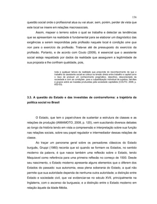 136
questão social onde o profissional atua ou vai atuar, sem, porém, perder de vista que
este local se insere em relações macrossociais.
Assim, mapear o terreno sobre o qual se trabalha e detectar as tendências
que se apresentam na realidade é fundamental para se elaborar um diagnóstico das
exigências a serem respondidas pela profissão naquele local é condição sine qua
non para o exercício da profissão. Trata-se até de pressuposto do exercício da
profissão. Portanto, e de acordo com Couto (2009), é essencial que o assistente
social esteja respaldado por dados da realidade que assegurem a legitimidade de
sua proposta e lhe confiram qualidade, pois,
toda e qualquer leitura da realidade que prescinde do reconhecimento de que o
trabalho do assistente social se coloca na tensão direta entre trabalho e capital corre
o risco de produzir um conhecimento pragmático, descritivo, desconectado da
sociedade e com as condições para a culpabilização individual de sujeitos, famílias
e grupos sobre as mazelas produzidas pela sociedade capitalista (COUTO, 2009, p.
652-53).
3.3. A questão do Estado e das investidas de contrarreforma: a trajetória da
política social no Brasil
O Estado, que tem o papel-chave de sustentar a estrutura de classes e as
relações de produção (IAMAMOTO, 2008, p. 120), vem suscitando diversos debates
ao longo da história tendo em vista a compreensão e interpretação sobre sua função
nas relações sociais, sobre seu papel regulador e intermediador dessas relações de
classe.
Ao traçar um panorama geral sobre os pensadores clássicos do Estado
burguês, Gruppi (1980) recorda que só quando se formam os Estados, no sentido
moderno da palavra, é que nasce também uma reflexão sobre o Estado, tendo
Maquiavel como referência para uma primeira reflexão no começo de 1500. Desde
seu nascimento, o Estado moderno apresenta alguns elementos que o diferem dos
Estados do passado: sua autonomia, essa plena soberania do Estado, a qual não
permite que sua autoridade dependa de nenhuma outra autoridade; a distinção entre
Estado e sociedade civil, que vai evidenciar-se no século XVII, principalmente na
Inglaterra, com o ascenso da burguesia; e a distinção entre o Estado moderno em
relação àquele da Idade Média.
 