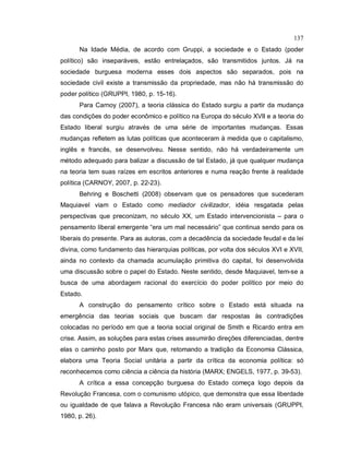 137
Na Idade Média, de acordo com Gruppi, a sociedade e o Estado (poder
político) são inseparáveis, estão entrelaçados, são transmitidos juntos. Já na
sociedade burguesa moderna esses dois aspectos são separados, pois na
sociedade civil existe a transmissão da propriedade, mas não há transmissão do
poder político (GRUPPI, 1980, p. 15-16).
Para Carnoy (2007), a teoria clássica do Estado surgiu a partir da mudança
das condições do poder econômico e político na Europa do século XVII e a teoria do
Estado liberal surgiu através de uma série de importantes mudanças. Essas
mudanças refletem as lutas políticas que aconteceram à medida que o capitalismo,
inglês e francês, se desenvolveu. Nesse sentido, não há verdadeiramente um
método adequado para balizar a discussão de tal Estado, já que qualquer mudança
na teoria tem suas raízes em escritos anteriores e numa reação frente à realidade
política (CARNOY, 2007, p. 22-23).
Behring e Boschetti (2008) observam que os pensadores que sucederam
Maquiavel viam o Estado como mediador civilizador, idéia resgatada pelas
perspectivas que preconizam, no século XX, um Estado intervencionista – para o
pensamento liberal emergente “era um mal necessário” que continua sendo para os
liberais do presente. Para as autoras, com a decadência da sociedade feudal e da lei
divina, como fundamento das hierarquias políticas, por volta dos séculos XVI e XVII,
ainda no contexto da chamada acumulação primitiva do capital, foi desenvolvida
uma discussão sobre o papel do Estado. Neste sentido, desde Maquiavel, tem-se a
busca de uma abordagem racional do exercício do poder político por meio do
Estado.
A construção do pensamento crítico sobre o Estado está situada na
emergência das teorias sociais que buscam dar respostas às contradições
colocadas no período em que a teoria social original de Smith e Ricardo entra em
crise. Assim, as soluções para estas crises assumirão direções diferenciadas, dentre
elas o caminho posto por Marx que, retomando a tradição da Economia Clássica,
elabora uma Teoria Social unitária a partir da crítica da economia política: só
reconhecemos como ciência a ciência da história (MARX; ENGELS, 1977, p. 39-53).
A crítica a essa concepção burguesa do Estado começa logo depois da
Revolução Francesa, com o comunismo utópico, que demonstra que essa liberdade
ou igualdade de que falava a Revolução Francesa não eram universais (GRUPPI,
1980, p. 26).
 