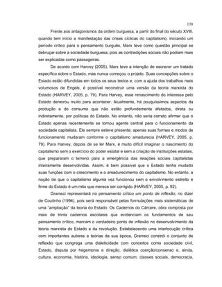 138
Frente aos antagonismos da ordem burguesa, a partir do final do século XVIII,
quando tem início a manifestação das crises cíclicas do capitalismo, iniciando um
período crítico para o pensamento burguês, Marx teve como questão principal se
debruçar sobre a sociedade burguesa, pois as contradições sociais não podiam mais
ser explicadas como passageiras.
De acordo com Harvey (2005), Marx teve a intenção de escrever um tratado
específico sobre o Estado, mas nunca começou o projeto. Suas concepções sobre o
Estado estão difundidas em todos os seus textos e, com a ajuda dos trabalhos mais
volumosos de Engels, é possível reconstruir uma versão da teoria marxista do
Estado (HARVEY, 2005, p. 79). Para Harvey, esse renascimento do interesse pelo
Estado demorou muito para acontecer. Atualmente, há pouquíssimos aspectos da
produção e do consumo que não estão profundamente afetados, direta ou
indiretamente, por políticas do Estado. No entanto, não seria correto afirmar que o
Estado apenas recentemente se tornou agente central para o funcionamento da
sociedade capitalista. Ele sempre esteve presente; apenas suas formas e modos de
funcionamento mudaram conforme o capitalismo amadurecia (HARVEY, 2005, p.
79). Para Harvey, depois de se ler Marx, é muito difícil imaginar o nascimento do
capitalismo sem o exercício do poder estatal e sem a criação de instituições estatais,
que prepararam o terreno para a emergência das relações sociais capitalistas
inteiramente desenvolvidas. Assim, é bem possível que o Estado tenha mudado
suas funções com o crescimento e o amadurecimento do capitalismo. No entanto, a
noção de que o capitalismo alguma vez funcionou sem o envolvimento estreito e
firme do Estado é um mito que merece ser corrigido (HARVEY, 2005, p. 92).
Gramsci representará no pensamento crítico um ponto de inflexão, no dizer
de Coutinho (1994), pois será responsável pelas formulações mais sistemáticas de
uma “ampliação” da teoria do Estado. Os Cadernos do Cárcere, obra composta por
mais de trinta cadernos escolares que evidenciam os fundamentos de seu
pensamento crítico, marcam o verdadeiro ponto de inflexão no desenvolvimento da
teoria marxista do Estado e da revolução. Estabelecendo uma interlocução crítica
com importantes autores e teorias da sua época, Gramsci constrói o conjunto de
reflexão que congrega uma dialeticidade com conceitos como sociedade civil,
Estado, disputa por hegemonia e direção, dialética coerção/consenso e, ainda,
cultura, economia, história, ideologia, senso comum, classes sociais, democracia,
 