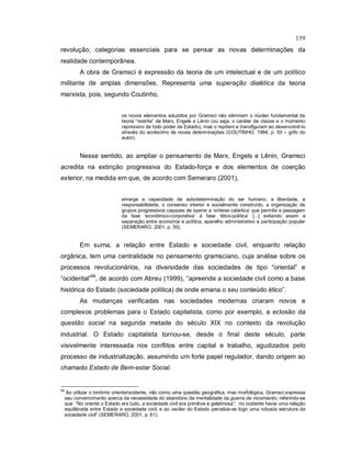 139
revolução; categorias essenciais para se pensar as novas determinações da
realidade contemporânea.
A obra de Gramsci é expressão da teoria de um intelectual e de um político
militante de amplas dimensões. Representa uma superação dialética da teoria
marxista, pois, segundo Coutinho,
os novos elementos aduzidos por Gramsci não eliminam o núcleo fundamental da
teoria “restrita” de Marx, Engels e Lênin (ou seja, o caráter de classe e o momento
repressivo de todo poder de Estado), mas o repõem e transfiguram ao desenvolvê-lo
através do acréscimo de novas determinações (COUTINHO, 1994, p. 53 – grifo do
autor).
Nesse sentido, ao ampliar o pensamento de Marx, Engels e Lênin, Gramsci
acredita na extinção progressiva do Estado-força e dos elementos de coerção
exterior, na medida em que, de acordo com Semeraro (2001),
emerge a capacidade de autodeterminação do ser humano, a liberdade, a
responsabilidade, o consenso interior e socialmente construído, a organização de
grupos progressivos capazes de operar a ‘síntese catártica’ que permite a passagem
da fase ‘econômico-corporativa’ à fase ‘ético-política’ [...] evitando assim a
separação entre economia e política, aparelho administrativo e participação popular
(SEMERARO, 2001, p. 50).
Em suma, a relação entre Estado e sociedade civil, enquanto relação
orgânica, tem uma centralidade no pensamento gramsciano, cuja análise sobre os
processos revolucionários, na diversidade das sociedades de tipo “oriental” e
“ocidental”99
, de acordo com Abreu (1999), “apreende a sociedade civil como a base
histórica do Estado (sociedade política) de onde emana o seu conteúdo ético”.
As mudanças verificadas nas sociedades modernas criaram novos e
complexos problemas para o Estado capitalista, como por exemplo, a eclosão da
questão social na segunda metade do século XIX no contexto da revolução
industrial. O Estado capitalista tornou-se, desde o final deste século, parte
visivelmente interessada nos conflitos entre capital e trabalho, agudizados pelo
processo de industrialização, assumindo um forte papel regulador, dando origem ao
chamado Estado de Bem-estar Social.
99
Ao utilizar o binômio oriente/ocidente, não como uma questão geográfica, mas morfológica, Gramsci expressa
seu convencimento acerca da necessidade do abandono da mentalidade da guerra de movimento, referindo-se
que “No oriente o Estado era tudo, a sociedade civil era primitiva e gelatinosa”; no ocidente havia uma relação
equilibrada entre Estado e sociedade civil, e ao vacilar do Estado percebia-se logo uma robusta estrutura da
sociedade civil” (SEMERARO, 2001, p. 61).
 