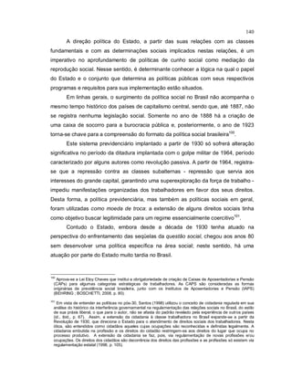 140
A direção política do Estado, a partir das suas relações com as classes
fundamentais e com as determinações sociais implicados nestas relações, é um
imperativo no aprofundamento de políticas de cunho social como mediação da
reprodução social. Nesse sentido, é determinante conhecer a lógica na qual o papel
do Estado e o conjunto que determina as políticas públicas com seus respectivos
programas e requisitos para sua implementação estão situados.
Em linhas gerais, o surgimento da política social no Brasil não acompanha o
mesmo tempo histórico dos países de capitalismo central, sendo que, até 1887, não
se registra nenhuma legislação social. Somente no ano de 1888 há a criação de
uma caixa de socorro para a burocracia pública e, posteriormente, o ano de 1923
torna-se chave para a compreensão do formato da política social brasileira100
.
Este sistema previdenciário implantado a partir de 1930 só sofrerá alteração
significativa no período da ditadura implantada com o golpe militar de 1964, período
caracterizado por alguns autores como revolução passiva. A partir de 1964, registra-
se que a repressão contra as classes subalternas - repressão que servia aos
interesses do grande capital, garantindo uma superexploração da força de trabalho -
impediu manifestações organizadas dos trabalhadores em favor dos seus direitos.
Desta forma, a política previdenciária, mas também as políticas sociais em geral,
foram utilizadas como moeda de troca: a extensão de alguns direitos sociais tinha
como objetivo buscar legitimidade para um regime essencialmente coercitivo101
.
Contudo o Estado, embora desde a década de 1930 tenha atuado na
perspectiva do enfrentamento das seqüelas da questão social, chegou aos anos 80
sem desenvolver uma política específica na área social; neste sentido, há uma
atuação por parte do Estado muito tardia no Brasil.
100
Aprova-se a Lei Eloy Chaves que institui a obrigatoriedade de criação de Caixas de Aposentadorias e Pensão
(CAPs) para algumas categorias estratégicas de trabalhadores. As CAPS são consideradas as formas
originárias de previdência social brasileira, junto com os Institutos de Aposentadorias e Pensão (IAPS)
(BEHRING ; BOSCHETTI, 2008, p. 80).
101
Em vista de entender as políticas no pós-30, Santos (1998) utilizou o conceito de cidadania regulada em sua
análise do histórico da interferência governamental na regulamentação das relações sociais no Brasil, do estilo
de sua práxis liberal, o que para o autor, não se afasta do padrão revelado pela experiência de outros países
(id., ibid., p. 67). Assim, a extensão da cidadania à classe trabalhadora no Brasil expande-se a partir da
Revolução de 1930, que direciona o Estado para o atendimento de direitos sociais dos trabalhadores. Nesta
ótica, são entendidos como cidadãos aqueles cujas ocupações são reconhecidas e definidas legalmente. A
cidadania embutida na profissão e os direitos do cidadão restringem-se aos direitos do lugar que ocupa no
processo produtivo. A extensão da cidadania se faz, pois, via regulamentação de novas profissões e/ou
ocupações. Os direitos dos cidadãos são decorrência dos direitos das profissões e as profissões só existem via
regulamentação estatal (1998, p. 105).
 