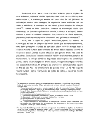 141
Situada nos anos 1980 – conhecidos como a década perdida do ponto de
vista econômico, ainda que também sejam lembrados como período de conquistas
democráticas –, a Constituição Federal de 1988, fruto de um processo de
mobilização, instituiu uma concepção de Seguridade Social inovadora com um
aceno a mudanças: a construção de um padrão público universal de Proteção
Social102
. Trata-se de uma Constituição, chamada de Constituição cidadã, que
estabeleceu um conjunto significativo de Direitos. Constituiu e assegurou direitos
coletivos a todos os cidadãos brasileiros, com ampliação de novos benefícios,
precisando porém de um conjunto de provimentos para garantir sua viabilidade103
.
Assim, sob o signo do projeto democrático-popular, foi inserido na
Constituição de 1988 um complexo de direitos sociais que, ao menos formalmente,
tinha como paradigma o Estado de Bem-Estar Social criado na Europa após a
Segunda Guerra Mundial. Este complexo de direitos sociais recebeu o nome de
Seguridade Social, visando a ações articuladas para garantir direitos nas áreas de
previdência social, saúde e assistência social, inclusive diversificando suas fontes de
financiamento. O princípio central da Seguridade Social expresso na Constituição
passou a ser a universalização dos direitos sociais, incorporando antigas demandas
das classes trabalhadoras. Os princípios de tal arcabouço constitucional se erguem
no final do séc. XIX – no enfrentamento da questão social –, e no Pós Segunda
Guerra Mundial – com a reformulação do padrão de proteção, a partir do modelo
beveridgeano.
102
A definição de tal padrão na Constituição Federal situa-se nos artigos 193 a 195 do Título VIII, Da Ordem
Social, da qual ressaltamos o artigo 194 que aponta os novos princípios orientadores da seguridade social
pública no Brasil:
“A seguridade social compreende um conjunto integrado de ações, de iniciativa dos Poderes Públicos e
da sociedade destinadas a assegurar os direitos relativos à saúde, à previdência e à assistência social.
Parágrafo Único: Compete ao Poder Público, nos termos da Lei, organizar a Seguridade Social, com base
nos seguintes objetivos:
I – Universalidade da cobertura e do atendimento;
II – Uniformidade e equivalência dos benefícios e serviços às populações urbanas e rurais;
III – Seletividade e distributividade na prestação dos benefícios e serviços;
IV – Equidade na forma de participação no custeio;
V – Diversidade da base de financiamento;
VI – Caráter democrático e descentralizado da administração, mediante gestão quadripartite, com
participação dos trabalhadores, dos empregadores, dos aposentados e do Governo nos órgãos
colegiados” (Constituição Federal de 1988).
103
A Seguridade Social foi regulamenta pelas Leis da Seguridade Social (1991), Lei Orgânica da Previdência
Social (1991), Lei Orgânica da Assistência Social (1993) e Lei Orgânica da Saúde (1991). O Processo de
regulamentação não garantiu a materialização de todos os princípios previstos na Carta Magna (BEHRING;
BOSCHETTI, 2008, p. 157).
 
