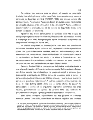 142
No entanto, com quarenta anos de atraso, tal conceito de seguridade
brasileira é caracterizado como restrito e acanhado, se comparado com o esquema
concebido por Beveridge, em 1942 (PEREIRA, 1998), pois envolve somente três
políticas: Saúde, Previdência e Assistência Social. Em outros países, inclui direitos
de habitação, educação entre outros, além do tripé brasileiro104
. Assim, constitui um
desafio brasileiro a ampliação, não só do conceito de Seguridade Social, como
também sua base e seu orçamento.
Apesar de seu avanço constitucional, a seguridade social não é capaz de
assegurar proteção social aos trabalhadores pobres excluídos do acesso ao trabalho
e ao emprego, e sua forma de organização é injusta, provocadora e reprodutora de
desigualdades sociais (BOSCHETTI, 2004).
Os direitos assegurados na Constituição de 1988 ainda não puderam ser
implantados totalmente. A partir dos anos 1990, os governos brasileiros puseram em
prática uma política abertamente neoliberal, onde não tem havido espaço para a
incorporação das demandas das classes trabalhadoras. Um dos principais objetivos
do neoliberalismo no Brasil vem sendo o de alterar a Constituição de 1988,
expurgando-a dos diretos sociais conquistados num momento em que a correlação
de forças era mais favorável às classes que vivem do seu trabalho.
Segundo Behring (2008), a contra-reforma do Estado é enfatizada visando a
uma adaptação brasileira à lógica do capitalismo mundial. Reformando-se o Estado,
com ênfase especial nas privatizações e na previdência social, e, acima de tudo,
desprezando as conquistas de 1988 no terreno da seguridade social e outros – a
carta constitucional era vista como perdulária e atrasada –, estaria aberto o caminho
para o novo “projeto de modernização”. A partir de perspectiva crítica, histórica e da
teoria de valor, Behring (2003) afirma que a “contra-reforma do Estado” foi
conservadora e ocorreu sob os argumentos regressivos dominantes nos anos
noventa, particularmente na vigência do governo FHC. Seu conteúdo foi
profundamente ideológico e significou perda total do sentido de nacionalidade.
Esta política neoliberal, especialmente nos dois governos de Fernando
Henrique Cardoso (1995-2002), adotou todas as medidas propostas pelo chamado
104
A Seguridade Social brasileira é considerada extremamente condicionada e limitada pela condição do
mercado de trabalho no Brasil: a saúde incorporou o princípio da universalidade, a previdência destina-se
apenas aos contribuintes e a assistência é restrita aos pobres em situações de extrema vulnerabilidade.
Portanto, os princípios constitucionais se aplicam de forma diferenciada a cada uma das políticas que
compõem a seguridade social; não instituíram um sistema homogêneo, integrado e articulado.
 
