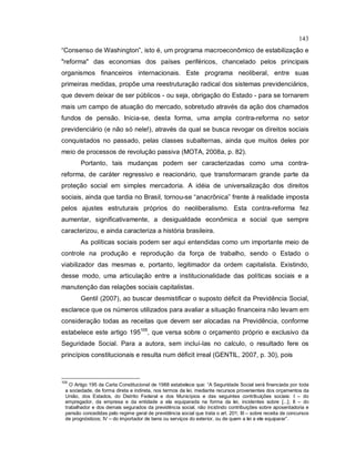 143
“Consenso de Washington”, isto é, um programa macroeconômico de estabilização e
"reforma" das economias dos países periféricos, chancelado pelos principais
organismos financeiros internacionais. Este programa neoliberal, entre suas
primeiras medidas, propõe uma reestruturação radical dos sistemas previdenciários,
que devem deixar de ser públicos - ou seja, obrigação do Estado - para se tornarem
mais um campo de atuação do mercado, sobretudo através da ação dos chamados
fundos de pensão. Inicia-se, desta forma, uma ampla contra-reforma no setor
previdenciário (e não só nele!), através da qual se busca revogar os direitos sociais
conquistados no passado, pelas classes subalternas, ainda que muitos deles por
meio de processos de revolução passiva (MOTA, 2008a, p. 82).
Portanto, tais mudanças podem ser caracterizadas como uma contra-
reforma, de caráter regressivo e reacionário, que transformaram grande parte da
proteção social em simples mercadoria. A idéia de universalização dos direitos
sociais, ainda que tardia no Brasil, tornou-se “anacrônica” frente à realidade imposta
pelos ajustes estruturais próprios do neoliberalismo. Esta contra-reforma fez
aumentar, significativamente, a desigualdade econômica e social que sempre
caracterizou, e ainda caracteriza a história brasileira.
As políticas sociais podem ser aqui entendidas como um importante meio de
controle na produção e reprodução da força de trabalho, sendo o Estado o
viabilizador das mesmas e, portanto, legitimador da ordem capitalista. Existindo,
desse modo, uma articulação entre a institucionalidade das políticas sociais e a
manutenção das relações sociais capitalistas.
Gentil (2007), ao buscar desmistificar o suposto déficit da Previdência Social,
esclarece que os números utilizados para avaliar a situação financeira não levam em
consideração todas as receitas que devem ser alocadas na Previdência, conforme
estabelece este artigo 195105
, que versa sobre o orçamento próprio e exclusivo da
Seguridade Social. Para a autora, sem incluí-las no calculo, o resultado fere os
princípios constitucionais e resulta num déficit irreal (GENTIL, 2007, p. 30), pois
105
O Artigo 195 da Carta Constitucional de 1988 estabelece que: “A Seguridade Social será financiada por toda
a sociedade, de forma direta e indireta, nos termos da lei, mediante recursos provenientes dos orçamentos da
União, dos Estados, do Distrito Federal e dos Municípios e das seguintes contribuições sociais: I – do
empregador, da empresa e da entidade a ela equiparada na forma da lei, incidentes sobre [...]; II – do
trabalhador e dos demais segurados da previdência social, não incidindo contribuições sobre aposentadoria e
pensão concedidas pelo regime geral de previdência social que trata o art. 201; III – sobre receita de concursos
de prognósticos; IV – do importador de bens ou serviços do exterior, ou de quem a lei a ele equiparar”.
 