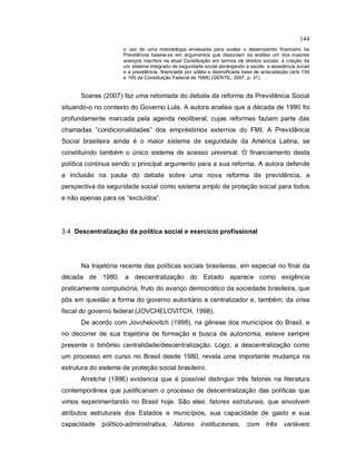 144
o uso de uma metodologia enviesada para avaliar o desempenho financeiro da
Previdência baseia-se em argumentos que dissociam da análise um dos maiores
avanços inscritos na atual Constituição em termos de direitos sociais: a criação de
um sistema integrado de seguridade social abrangendo a saúde, a assistência social
e a previdência, financiada por sólida e diversificada base de arrecadação (arts 194
e 195 da Constituição Federal de 1988) (GENTIL, 2007, p. 31).
Soares (2007) faz uma retomada do debate da reforma da Previdência Social
situando-o no contexto do Governo Lula. A autora analise que a década de 1990 foi
profundamente marcada pela agenda neoliberal, cujas reformas faziam parte das
chamadas “condicionalidades” dos empréstimos externos do FMI. A Previdência
Social brasileira ainda é o maior sistema de seguridade da América Latina, se
constituindo também o único sistema de acesso universal. O financiamento desta
política continua sendo o principal argumento para a sua reforma. A autora defende
a inclusão na pauta do debate sobre uma nova reforma da previdência, a
perspectiva da seguridade social como sistema amplo de proteção social para todos
e não apenas para os “excluídos”.
3.4 Descentralização da política social e exercício profissional
Na trajetória recente das políticas sociais brasileiras, em especial no final da
década de 1980, a descentralização do Estado aparece como exigência
praticamente compulsória, fruto do avanço democrático da sociedade brasileira, que
pôs em questão a forma do governo autoritário e centralizador e, também, da crise
fiscal do governo federal (JOVCHELOVITCH, 1998).
De acordo com Jovchelovitch (1998), na gênese dos municípios do Brasil, e
no decorrer de sua trajetória de formação e busca de autonomia, esteve sempre
presente o binômio centralidade/descentralização. Logo, a descentralização como
um processo em curso no Brasil desde 1980, revela uma importante mudança na
estrutura do sistema de proteção social brasileiro.
Arretche (1996) evidencia que é possível distinguir três fatores na literatura
contemporânea que justificariam o processo de descentralização das políticas que
vimos experimentando no Brasil hoje. São eles: fatores estruturais, que envolvem
atributos estruturais dos Estados e municípios, sua capacidade de gasto e sua
capacidade político-administrativa; fatores institucionais, com três variáveis
 