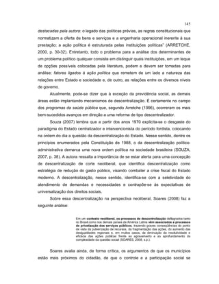 145
destacadas pela autora: o legado das políticas prévias, as regras constitucionais que
normatizam a oferta de bens e serviços e a engenharia operacional inerente à sua
prestação; a ação política é estruturada pelas instituições políticas” (ARRETCHE,
2000, p. 30-32). Entretanto, todo o problema para a análise dos determinantes de
um problema político qualquer consiste em distinguir quais instituições, em um leque
de opções possíveis colocadas pela literatura, podem e devem ser tomadas para
análise: fatores ligados à ação política que remetem de um lado a natureza das
relações entre Estado e sociedade e, de outro, as relações entre os diversos níveis
de governo.
Atualmente, pode-se dizer que à exceção da previdência social, as demais
áreas estão implantando mecanismos de descentralização. É certamente no campo
dos programas de saúde pública que, segundo Arretche (1996), ocorreram os mais
bem-sucedidos avanços em direção a uma reforma de tipo descentralizador.
Souza (2007) lembra que a partir dos anos 1970 explicita-se o desgaste do
paradigma do Estado centralizador e intervencionista do período fordista, colocando
na ordem do dia a questão da descentralização do Estado. Nesse sentido, dentre os
princípios enumerados pela Constituição de 1988, o da descentralização político-
administrativa demarca uma nova ordem política na sociedade brasileira (SOUZA,
2007, p. 38). A autora ressalta a importância de se estar alerta para uma concepção
de descentralização de corte neoliberal, que identifica descentralização como
estratégia de redução do gasto público, visando combater a crise fiscal do Estado
moderno. A descentralização, nesse sentido, identifica-se com a seletividade do
atendimento de demandas e necessidades e contrapõe-se às expectativas de
universalização dos direitos sociais.
Sobre essa descentralização na perspectiva neoliberal, Soares (2008) faz a
seguinte análise:
Em um contexto neoliberal, os processos de descentralização deflagrados tanto
no Brasil como nos demais países da América Latina vêm associados a processos
de privatização dos serviços públicos, trazendo graves conseqüências do ponto
de vista da pulverização de recursos, da fragmentação das ações, do aumento das
desigualdades regionais e, em muitos casos, da diminuição da resolutividade e
eficácia das ações públicas frente ao agravamento e ao aprofundamento da
complexidade da questão social (SOARES, 2008, s.p.).
Soares avalia ainda, de forma crítica, os argumentos de que os municípios
estão mais próximos do cidadão, de que o controle e a participação social se
 