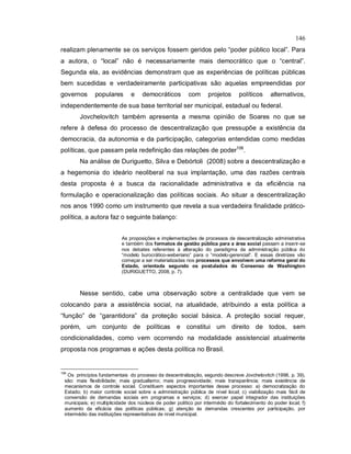 146
realizam plenamente se os serviços fossem geridos pelo “poder público local”. Para
a autora, o “local” não é necessariamente mais democrático que o “central”.
Segunda ela, as evidências demonstram que as experiências de políticas públicas
bem sucedidas e verdadeiramente participativas são aquelas empreendidas por
governos populares e democráticos com projetos políticos alternativos,
independentemente de sua base territorial ser municipal, estadual ou federal.
Jovchelovitch também apresenta a mesma opinião de Soares no que se
refere à defesa do processo de descentralização que pressupõe a existência da
democracia, da autonomia e da participação, categorias entendidas como medidas
políticas, que passam pela redefinição das relações de poder106
.
Na análise de Duriguetto, Silva e Debórtoli (2008) sobre a descentralização e
a hegemonia do ideário neoliberal na sua implantação, uma das razões centrais
desta proposta é a busca da racionalidade administrativa e da eficiência na
formulação e operacionalização das políticas sociais. Ao situar a descentralização
nos anos 1990 como um instrumento que revela a sua verdadeira finalidade prático-
política, a autora faz o seguinte balanço:
As proposições e implementações de processos de descentralização administrativa
e também dos formatos de gestão pública para a área social passam a inserir-se
nos debates referentes à alteração do paradigma da administração pública do
“modelo burocrático-weberiano” para o “modelo-gerencial”. E essas diretrizes vão
começar a ser materializadas nos processos que envolvem uma reforma geral do
Estado, orientada segundo os postulados do Consenso de Washington
(DURIGUETTO, 2008, p. 7).
Nesse sentido, cabe uma observação sobre a centralidade que vem se
colocando para a assistência social, na atualidade, atribuindo a esta política a
“função” de “garantidora” da proteção social básica. A proteção social requer,
porém, um conjunto de políticas e constitui um direito de todos, sem
condicionalidades, como vem ocorrendo na modalidade assistencial atualmente
proposta nos programas e ações desta política no Brasil.
106
Os princípios fundamentais do processo da descentralização, segundo descreve Jovchelovitch (1998, p. 39),
são: mais flexibilidade; mais gradualismo; mais progressividade; mais transparência; mais existência de
mecanismos de controle social. Constituem aspectos importantes desse processo: a) democratização do
Estado; b) maior controle social sobre a administração pública de nível local; c) viabilização mais fácil de
conversão de demandas sociais em programas e serviços; d) exercer papel integrador das instituições
municipais; e) multiplicidade dos núcleos de poder político por intermédio do fortalecimento do poder local; f)
aumento da eficácia das políticas públicas; g) atenção às demandas crescentes por participação, por
intermédio das instituições representativas de nível municipal.
 