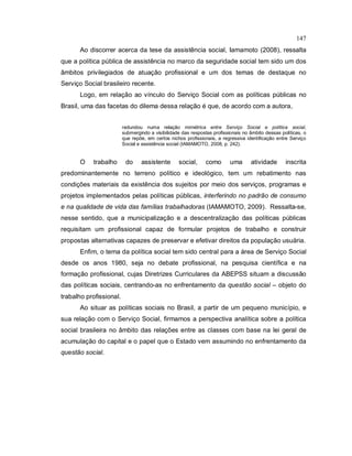 147
Ao discorrer acerca da tese da assistência social, Iamamoto (2008), ressalta
que a política pública de assistência no marco da seguridade social tem sido um dos
âmbitos privilegiados de atuação profissional e um dos temas de destaque no
Serviço Social brasileiro recente.
Logo, em relação ao vínculo do Serviço Social com as políticas públicas no
Brasil, uma das facetas do dilema dessa relação é que, de acordo com a autora,
redundou numa relação mimétrica entre Serviço Social e política social,
submergindo a visibilidade das respostas profissionais no âmbito dessas políticas, o
que repõe, em certos nichos profissionais, a regressiva identificação entre Serviço
Social e assistência social (IAMAMOTO, 2008, p. 242).
O trabalho do assistente social, como uma atividade inscrita
predominantemente no terreno político e ideológico, tem um rebatimento nas
condições materiais da existência dos sujeitos por meio dos serviços, programas e
projetos implementados pelas políticas públicas, interferindo no padrão de consumo
e na qualidade de vida das famílias trabalhadoras (IAMAMOTO, 2009). Ressalta-se,
nesse sentido, que a municipalização e a descentralização das políticas públicas
requisitam um profissional capaz de formular projetos de trabalho e construir
propostas alternativas capazes de preservar e efetivar direitos da população usuária.
Enfim, o tema da política social tem sido central para a área de Serviço Social
desde os anos 1980, seja no debate profissional, na pesquisa científica e na
formação profissional, cujas Diretrizes Curriculares da ABEPSS situam a discussão
das políticas sociais, centrando-as no enfrentamento da questão social – objeto do
trabalho profissional.
Ao situar as políticas sociais no Brasil, a partir de um pequeno município, e
sua relação com o Serviço Social, firmamos a perspectiva analítica sobre a política
social brasileira no âmbito das relações entre as classes com base na lei geral de
acumulação do capital e o papel que o Estado vem assumindo no enfrentamento da
questão social.
 