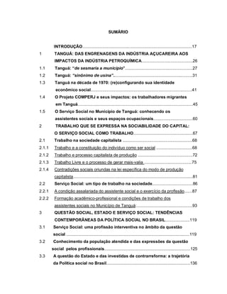 SUMÁRIO
INTRODUÇÃO..............................................................................................17
1 TANGUÁ: DAS ENGRENAGENS DA INDÚSTRIA AÇUCAREIRA AOS
IMPACTOS DA INDÚSTRIA PETROQUÍMICA............................................26
1.1 Tanguá: “de sesmaria a município”..........................................................27
1.2 Tanguá: “sinônimo de usina”....................................................................31
1.3 Tanguá na década de 1970: (re)configurando sua identidade
econômico social.......................................................................................41
1.4 O Projeto COMPERJ e seus impactos: os trabalhadores migrantes
em Tanguá...................................................................................................45
1.5 O Serviço Social no Município de Tanguá: conhecendo os
assistentes sociais e seus espaços ocupacionais..................................60
2 TRABALHO QUE SE EXPRESSA NA SOCIABILIDADE DO CAPITAL:
O SERVIÇO SOCIAL COMO TRABALHO...................................................67
2.1 Trabalho na sociedade capitalista ............................................................68
2.1.1 Trabalho e a constituição do indivíduo como ser social ...............................68
2.1.2 Trabalho e processo capitalista de produção ...............................................72
2.1.3 Trabalho Livre e o processo de gerar mais-valia .........................................75
2.1.4 Contradições sociais oriundas na lei específica do modo de produção
capitalista.......................................................................................................81
2.2 Serviço Social: um tipo de trabalho na sociedade...................................86
2.2.1 A condição assalariada do assistente social e o exercício da profissão.......87
2.2.2 Formação acadêmico-profissional e condições de trabalho dos
assistentes sociais no Município de Tanguá:................................................93
3 QUESTÃO SOCIAL, ESTADO E SERVIÇO SOCIAL: TENDÊNCIAS
CONTEMPORÂNEAS DA POLÍTICA SOCIAL NO BRASIL.....................119
3.1 Serviço Social: uma profissão interventiva no âmbito da questão
social ..........................................................................................................119
3.2 Conhecimento da população atendida e das expressões da questão
social pelos profissionais..........................................................................125
3.3 A questão do Estado e das investidas de contrarreforma: a trajetória
da Política social no Brasil........................................................................136
 