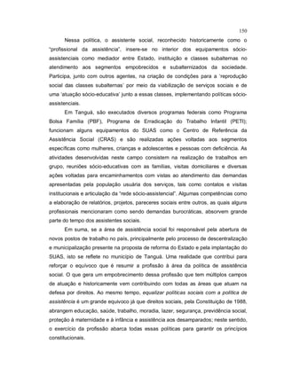 150
Nessa política, o assistente social, reconhecido historicamente como o
“profissional da assistência”, insere-se no interior dos equipamentos sócio-
assistenciais como mediador entre Estado, instituição e classes subalternas no
atendimento aos segmentos empobrecidos e subalternizados da sociedade.
Participa, junto com outros agentes, na criação de condições para a ‘reprodução
social das classes subalternas’ por meio da viabilização de serviços sociais e de
uma ‘atuação sócio-educativa’ junto a essas classes, implementando políticas sócio-
assistenciais.
Em Tanguá, são executados diversos programas federais como Programa
Bolsa Família (PBF), Programa de Erradicação do Trabalho Infantil (PETI);
funcionam alguns equipamentos do SUAS como o Centro de Referência da
Assistência Social (CRAS) e são realizadas ações voltadas aos segmentos
específicas como mulheres, crianças e adolescentes e pessoas com deficiência. As
atividades desenvolvidas neste campo consistem na realização de trabalhos em
grupo, reuniões sócio-educativas com as famílias, visitas domiciliares e diversas
ações voltadas para encaminhamentos com vistas ao atendimento das demandas
apresentadas pela população usuária dos serviços, tais como contatos e visitas
institucionais e articulação da “rede sócio-assistencial”. Algumas competências como
a elaboração de relatórios, projetos, pareceres sociais entre outros, as quais alguns
profissionais mencionaram como sendo demandas burocráticas, absorvem grande
parte do tempo dos assistentes sociais.
Em suma, se a área de assistência social foi responsável pela abertura de
novos postos de trabalho no país, principalmente pelo processo de descentralização
e municipalização presente na proposta de reforma do Estado e pela implantação do
SUAS, isto se reflete no município de Tanguá. Uma realidade que contribui para
reforçar o equívoco que é resumir a profissão à área da política de assistência
social. O que gera um empobrecimento dessa profissão que tem múltiplos campos
de atuação e historicamente vem contribuindo com todas as áreas que atuam na
defesa por direitos. Ao mesmo tempo, equalizar políticas sociais com a política de
assistência é um grande equivoco já que direitos sociais, pela Constituição de 1988,
abrangem educação, saúde, trabalho, moradia, lazer, segurança, previdência social,
proteção à maternidade e à infância e assistência aos desamparados; neste sentido,
o exercício da profissão abarca todas essas políticas para garantir os princípios
constitucionais.
 