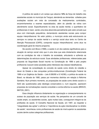 151
A política de saúde é um campo que absorve 14% da força de trabalho dos
assistentes sociais no município de Tanguá, atendendo as demandas voltadas para
avaliações sociais em vista da concessão de medicamentos controlados,
encaminhamentos a exames especializados, além do plantão de rotina com
atendimento social. Especificamente na área da saúde mental, o quantitativo de
profissionais é maior, sendo uma área absorvida parcialmente pelo setor privado que
atua com internação psiquiátrica, demandando assistentes sociais para compor
equipe interprofissional. No setor público, o município ainda está estruturando os
serviços no campo da saúde mental e o serviço social atua tanto no Centro de
Atenção Psicossocial (CAPS), compondo equipe interprofissional, como atua na
coordenação geral do mesmo programa.
De acordo com Bravo (1998), a saúde é um dos setores significativos para a
atuação do serviço social visto que é uma área que esta diretamente relacionada
com as condições de vida e trabalho da sociedade, articulando e sofrendo as
determinações da estrutura social. Suas atividades profissionais, referenciadas pela
proposta da Seguridade Social inscrita na Constituição de 1988 e pelo projeto
profissional, buscam estar pautadas pelos interesses das classes trabalhadoras.
Apesar da consolidação do conceito de saúde como direito do cidadão e
dever do Estado e das conquistas jurídico-institucionais (Constituição Federal de
1988 e Lei Orgânica da Saúde – Leis 8.080/90 e 8.142/90), a política de saúde no
Brasil, na década de 1990, passa por momentos distintos em relação à Reforma
Sanitária. Num primeiro momento, as proposições de saúde como direito social e o
SUS são questionados pela ideologia conservadora e, num segundo, aparecem
propostas de normalizações visando consolidar a contra-reforma na saúde (BRAVO;
MATOS, 2001).
Essa direção influencia diretamente na organização e conseqüentemente no
acesso da população aos serviços de saúde. Na perspectiva de um conceito de
saúde amplo, os assistentes sociais, após muitas lutas, conseguiram integrar-se às
profissões de saúde. O Conselho Nacional de Saúde, em 1997, ao respeitar a
“integralidade das ações” e afirmar a “importância da ação interdisciplinar no âmbito
da saúde”, reconheceu como profissionais de saúde de nível superior os assistentes
sociais dentre outras categorias profissionais.
 