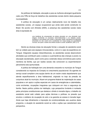 152
As políticas de habitação, educação e para as mulheres abrangem igualmente
cada uma 11% da força de trabalhos dos assistentes sociais dentro desta pequena
municipalidade.
A política de educação é um campo relativamente novo de trabalho dos
assistentes sociais, um espaço ocupacional que ainda está sendo construído no
Brasil. De acordo com Almeida (2005), a presença dos assistentes sociais nesta
área é expressão de
uma tendência da compreensão da própria educação em uma dimensão mais
integral, envolvendo os processos sócio-institucionais e as relações sociais,
familiares e comunitárias que fundam a educação cidadã, articuladora de diferentes
dimensões da vida social como constitutivas de novas formas de sociabilidade
humana, nas quais o acesso aos direitos sociais é crucial” (ALMEIDA, 2005, p. 6).
Dentre as diversas áreas da educação formal, a atuação do assistente social
tem se voltado para aos espaços intra-escolares, como é o caso da experiência em
Tanguá. Integrando equipes interprofissionais, os assistentes sociais desenvolvem
atividades que contribuem para o acesso e a permanência das crianças e jovens na
educação escolarizada, assim como para a extensão dessa convivência para outros
membros da família, que por razões sociais não concluíram ou experimentaram
plenamente esta oportunidade.
A política de habitação tem uma demanda crescente no município de Tanguá
considerando os impactos do Comperj no crescimento populacional. Os agentes do
serviço social compõem uma equipe dentro de um recém criado departamento que
atende especificamente a área habitacional, originado no bojo da pressão da
conjuntura atual do município. Atuam em programa federal de implantação de casas
populares e em apoio e ações especiais em casos de emergências e calamidades,
como enchentes, ocupações irregulares que coloquem em risco a segurança da
família. Nesta política pública de habitação, cuja perspectiva fundante é norteada
pelos princípios constitucionais que destaca o direito à moradia digna, o trabalho do
assistente social está voltado para ações técnicas e políticas na pressão que
envolve o cotidiano de ocupação do solo e na garantia ao acesso à moradia legal.
Ainda que haja oficialmente a imposição de condicionalidades aos usuários deste
programa, a atuação do assistente social se volta a ações que caracterizem esta
perspectiva.
 