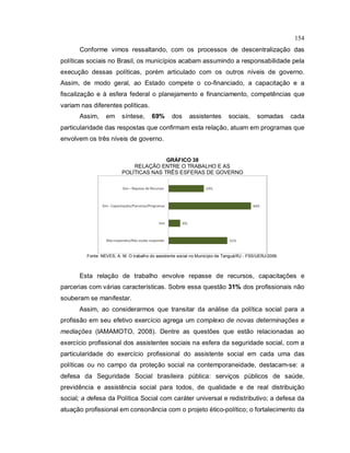 154
Conforme vimos ressaltando, com os processos de descentralização das
políticas sociais no Brasil, os municípios acabam assumindo a responsabilidade pela
execução dessas políticas, porém articulado com os outros níveis de governo.
Assim, de modo geral, ao Estado compete o co-financiado, a capacitação e a
fiscalização e à esfera federal o planejamento e financiamento, competências que
variam nas diferentes políticas.
Assim, em síntese, 69% dos assistentes sociais, somadas cada
particularidade das respostas que confirmam esta relação, atuam em programas que
envolvem os três níveis de governo.
GRÁFICO 38
RELAÇÃO ENTRE O TRABALHO E AS
POLÍTICAS NAS TRÊS ESFERAS DE GOVERNO
Fonte: NEVES, A. M. O trabalho do assistente social no Município de Tanguá/RJ - FSS/UERJ/2009.
Esta relação de trabalho envolve repasse de recursos, capacitações e
parcerias com várias características. Sobre essa questão 31% dos profissionais não
souberam se manifestar.
Assim, ao considerarmos que transitar da análise da política social para a
profissão em seu efetivo exercício agrega um complexo de novas determinações e
mediações (IAMAMOTO, 2008). Dentre as questões que estão relacionadas ao
exercício profissional dos assistentes sociais na esfera da seguridade social, com a
particularidade do exercício profissional do assistente social em cada uma das
políticas ou no campo da proteção social na contemporaneidade, destacam-se: a
defesa da Seguridade Social brasileira pública: serviços públicos de saúde,
previdência e assistência social para todos, de qualidade e de real distribuição
social; a defesa da Política Social com caráter universal e redistributivo; a defesa da
atuação profissional em consonância com o projeto ético-político; o fortalecimento da
 