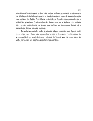 155
direção social proposta pelo projeto ético-político profissional: ótica do direito social e
da cidadania do trabalhador usuário; o fortalecimento do papel do assistente social
nas políticas de Saúde, Previdência e Assistência Social – com competências e
atribuições privativas; f) a intensificação do processo de articulação com setores
intra e extra-institucionais na defesa das políticas da Seguridade Social; g) e
capacitação técnica e teórica contínua.
No próximo capítulo serão analisados alguns aspectos que foram muito
recorrentes nos relatos dos assistentes sociais e traduzem peculiaridades da
processualidade do seu trabalho na realidade de Tanguá que, no nosso ponto de
vista, mereceram um recorte especial em nossa análise.
 