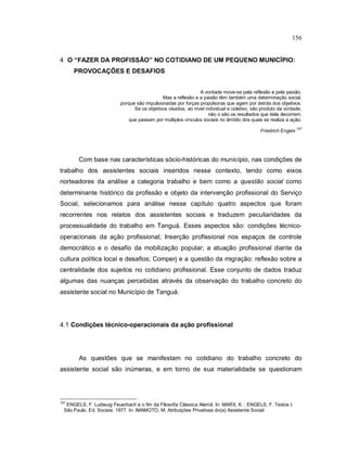 156
4 O “FAZER DA PROFISSÃO” NO COTIDIANO DE UM PEQUENO MUNICÍPIO:
PROVOCAÇÕES E DESAFIOS
A vontade move-se pela reflexão e pela paixão.
Mas a reflexão e a paixão têm também uma determinação social,
porque são impulsionadas por forças propulsoras que agem por detrás dos objetivos.
Se os objetivos visados, ao nível individual e coletivo, são produto da vontade,
não o são os resultados que dela decorrem,
que passam por múltiplos vínculos sociais no âmbito dos quais se realiza a ação.
Friedrich Engels
107
Com base nas características sócio-históricas do município, nas condições de
trabalho dos assistentes sociais inseridos nesse contexto, tendo como eixos
norteadores da análise a categoria trabalho e bem como a questão social como
determinante histórico da profissão e objeto da intervenção profissional do Serviço
Social, selecionamos para análise nesse capítulo quatro aspectos que foram
recorrentes nos relatos dos assistentes sociais e traduzem peculiaridades da
processualidade do trabalho em Tanguá. Esses aspectos são: condições técnico-
operacionais da ação profissional; Inserção profissional nos espaços de controle
democrático e o desafio da mobilização popular; a atuação profissional diante da
cultura política local e desafios; Comperj e a questão da migração: reflexão sobre a
centralidade dos sujeitos no cotidiano profissional. Esse conjunto de dados traduz
algumas das nuanças percebidas através da observação do trabalho concreto do
assistente social no Município de Tanguá.
4.1 Condições técnico-operacionais da ação profissional
As questões que se manifestam no cotidiano do trabalho concreto do
assistente social são inúmeras, e em torno de sua materialidade se questionam
107
ENGELS, F. Ludwuig Feuerbach e o fim da Filosofia Clássica Alemã. In: MARX, K. ; ENGELS, F. Textos I.
São Paulo, Ed. Sociais. 1977. In: IMAMOTO, M. Atribuições Privativas do(a) Assistente Social.
 