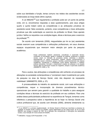 157
sobre sua identidade e função, temas comuns nos relatos dos assistentes sociais
evidenciados ao longo deste último capítulo.
A Lei 8662/93108
que regulamenta a profissão pode ser um ponto de partida
onde, em si, encontramos respostas a esse questionamento, pois seus artigos
quarto e quinto tratam sobre as competências e as atribuições privativas do
assistente social. Nela constando, portanto, onze competências e treze atribuições
privativas que dão sustentação ao exercício da profissão no Brasil. Esse aparato
jurídico “define os requisitos e as condições legais, éticas e técnicas para o exercício
da profissão”109
.
De acordo com Iamamoto (2009), resguardadas por lei os (as) assistentes
sociais exercem suas competências e atribuições profissionais, em seus diversos
espaços ocupacionais que merecem maior atenção por parte da pesquisa
acadêmica.
Esses profissionais realizam assessoria, consultorias e supervisão técnica;
contribuem na formulação, gestão e avaliação de políticas, programas e projetos
sociais; atuam na instrução de processos sociais, sentenças e decisões,
especialmente no campo sociojurídico; realizam estudos socioeconômicos e
orientação social a indivíduos, grupos e famílias, predominantemente das classes
subalternas; impulsionam a mobilização social desses segmentos e realizam
práticas educativas; formulam e desenvolvem projetos de pesquisa e de atuação
técnica, além de exercerem funções de magistério, direção e supervisão acadêmica
(IAMAMOTO, 2009, p. 19).
Para a autora, tais atribuições e competências vêm sofrendo um processo de
alterações na sociedade contemporânea e “conclamam maior investimento por parte
da pesquisa na área de Serviço Social, visto não disporem da necessária
visibilidade” (IAMAMOTO, 2009, p. 27).
A processualidade do trabalho do assistente social, com suas atribuições e
competências, requer a incorporação de diversos procedimentos técnico-
operacionais que servem para garantir a qualidade do trabalho e para assegurar
condições éticas e técnicas do exercício da profissão em seu cotidiano. Para uma
análise dessa particularidade profissional na experiência de Tanguá, tomamos como
referência a perspectiva sobre a importância de se forjar no Serviço Social uma
cultura profissional que, de acordo com Almeida (2006), alimente diretamente ou
108
A Lei 3852/57 é a primeira regulamentação do Serviço Social no Brasil que reconhece a presença da
profissão na divisão social e técnica do trabalho, dando legitimidade ao seu papel social. Já na Lei atual
8662/93, que revogou a anterior de 1957, há a definição das competências e atribuições dos assistentes
sociais, e sua inserção em novos campos de trabalho.
109
CRESS/RJ - Espaço COFI Praxis/2008 – nº 45.
 