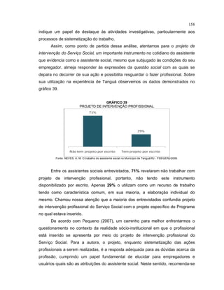 158
indique um papel de destaque às atividades investigativas, particularmente aos
processos de sistematização do trabalho.
Assim, como ponto de partida dessa análise, atentamos para o projeto de
intervenção do Serviço Social, um importante instrumento no cotidiano do assistente
que evidencia como o assistente social, mesmo que subjugado às condições do seu
empregador, almeja responder às expressões da questão social com as quais se
depara no decorrer de sua ação e possibilita resguardar o fazer profissional. Sobre
sua utilização na experiência de Tanguá observemos os dados demonstrados no
gráfico 39.
GRÁFICO 39
PROJETO DE INTERVENÇÃO PROFISSIONAL
Fonte: NEVES, A. M. O trabalho do assistente social no Município de Tanguá/RJ - FSS/UERJ/2009.
Entre os assistentes sociais entrevistados, 71% revelaram não trabalhar com
projeto de intervenção profissional, portanto, não tendo este instrumento
disponibilizado por escrito. Apenas 29% o utilizam como um recurso de trabalho
tendo como característica comum, em sua maioria, a elaboração individual do
mesmo. Chamou nossa atenção que a maioria dos entrevistados confundia projeto
de intervenção profissional do Serviço Social com o projeto específico do Programa
no qual estava inserido.
De acordo com Pequeno (2007), um caminho para melhor enfrentarmos o
questionamento no contexto da realidade sócio-institucional em que o profissional
está inserido se apresenta por meio do projeto de intervenção profissional do
Serviço Social. Para a autora, o projeto, enquanto sistematização das ações
profissionais a serem realizadas, é a resposta adequada para as dúvidas acerca da
profissão, cumprindo um papel fundamental de elucidar para empregadores e
usuários quais são as atribuições do assistente social. Neste sentido, recomenda-se
 