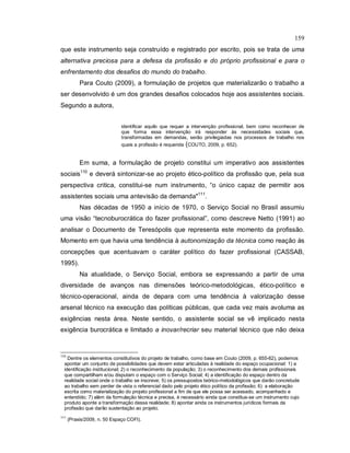 159
que este instrumento seja construído e registrado por escrito, pois se trata de uma
alternativa preciosa para a defesa da profissão e do próprio profissional e para o
enfrentamento dos desafios do mundo do trabalho.
Para Couto (2009), a formulação de projetos que materializarão o trabalho a
ser desenvolvido é um dos grandes desafios colocados hoje aos assistentes sociais.
Segundo a autora,
identificar aquilo que requer a intervenção profissional, bem como reconhecer de
que forma essa intervenção irá responder às necessidades sociais que,
transformadas em demandas, serão privilegiadas nos processos de trabalho nos
quais a profissão é requerida (COUTO, 2009, p. 652).
Em suma, a formulação de projeto constitui um imperativo aos assistentes
sociais110
e deverá sintonizar-se ao projeto ético-político da profissão que, pela sua
perspectiva critica, constitui-se num instrumento, “o único capaz de permitir aos
assistentes sociais uma antevisão da demanda"111
.
Nas décadas de 1950 a início de 1970, o Serviço Social no Brasil assumiu
uma visão “tecnoburocrática do fazer profissional”, como descreve Netto (1991) ao
analisar o Documento de Teresópolis que representa este momento da profissão.
Momento em que havia uma tendência à autonomização da técnica como reação às
concepções que acentuavam o caráter político do fazer profissional (CASSAB,
1995).
Na atualidade, o Serviço Social, embora se expressando a partir de uma
diversidade de avanços nas dimensões teórico-metodológicas, ético-político e
técnico-operacional, ainda de depara com uma tendência à valorização desse
arsenal técnico na execução das políticas públicas, que cada vez mais avoluma as
exigências nesta área. Neste sentido, o assistente social se vê implicado nesta
exigência burocrática e limitado a inovar/recriar seu material técnico que não deixa
110
Dentre os elementos constitutivos do projeto de trabalho, como base em Couto (2009, p. 655-62), podemos
apontar um conjunto de possibilidades que devem estar articuladas à realidade do espaço ocupacional: 1) a
identificação institucional; 2) o reconhecimento da população; 3) o reconhecimento dos demais profissionais
que compartilham e/ou disputam o espaço com o Serviço Social; 4) a identificação do espaço dentro da
realidade social onde o trabalho se inscreve; 5) os pressupostos teórico-metodológicos que darão concretude
ao trabalho sem perder de vista o referencial dado pelo projeto ético político da profissão; 6) a elaboração
escrita como materialização do projeto profissional a fim de que ele possa ser acessado, acompanhado e
entendido; 7) além da formulação técnica e precisa, é necessário ainda que constitua-se um instrumento cujo
produto aponte a transformação dessa realidade; 8) apontar ainda os instrumentos jurídicos formais da
profissão que darão sustentação ao projeto.
111
(Praxis/2009, n. 50 Espaço COFI).
 