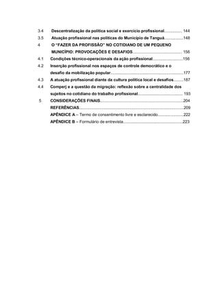 3.4 Descentralização da política social e exercício profissional................ 144
3.5 Atuação profissional nas políticas do Município de Tanguá.................148
4 O “FAZER DA PROFISSÃO” NO COTIDIANO DE UM PEQUENO
MUNICÍPIO: PROVOCAÇÕES E DESAFIOS............................................ 156
4.1 Condições técnico-operacionais da ação profissional...........................156
4.2 Inserção profissional nos espaços de controle democrático e o
desafio da mobilização popular.................................................................177
4.3 A atuação profissional diante da cultura política local e desafios.........187
4.4 Comperj e a questão da migração: reflexão sobre a centralidade dos
sujeitos no cotidiano do trabalho profissional........................................ 193
5 CONSIDERAÇÕES FINAIS..........................................................................204
REFERÊNCIAS.............................................................................................209
APÊNDICE A – Termo de consentimento livre e esclarecido.......................222
APÊNDICE B – Formulário de entrevista.....................................................223
 
