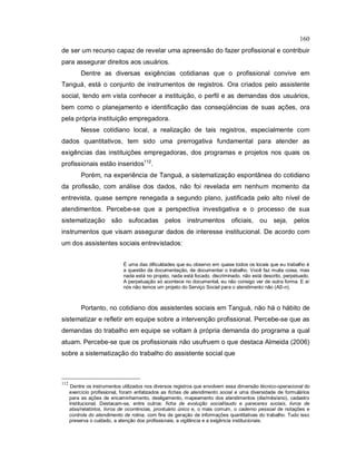 160
de ser um recurso capaz de revelar uma apreensão do fazer profissional e contribuir
para assegurar direitos aos usuários.
Dentre as diversas exigências cotidianas que o profissional convive em
Tanguá, está o conjunto de instrumentos de registros. Ora criados pelo assistente
social, tendo em vista conhecer a instituição, o perfil e as demandas dos usuários,
bem como o planejamento e identificação das conseqüências de suas ações, ora
pela própria instituição empregadora.
Nesse cotidiano local, a realização de tais registros, especialmente com
dados quantitativos, tem sido uma prerrogativa fundamental para atender as
exigências das instituições empregadoras, dos programas e projetos nos quais os
profissionais estão inseridos112
.
Porém, na experiência de Tanguá, a sistematização espontânea do cotidiano
da profissão, com análise dos dados, não foi revelada em nenhum momento da
entrevista, quase sempre renegada a segundo plano, justificada pelo alto nível de
atendimentos. Percebe-se que a perspectiva investigativa e o processo de sua
sistematização são sufocadas pelos instrumentos oficiais, ou seja, pelos
instrumentos que visam assegurar dados de interesse institucional. De acordo com
um dos assistentes sociais entrevistados:
É uma das dificuldades que eu observo em quase todos os locais que eu trabalho é
a questão da documentação, de documentar o trabalho. Você faz muita coisa, mas
nada está no projeto, nada está focado, discriminado, não está descrito, perpetuado.
A perpetuação só acontece no documental, eu não consigo ver de outra forma. E aí
nós não temos um projeto do Serviço Social para o atendimento não (AS-n).
Portanto, no cotidiano dos assistentes sociais em Tanguá, não há o hábito de
sistematizar e refletir em equipe sobre a intervenção profissional. Percebe-se que as
demandas do trabalho em equipe se voltam à própria demanda do programa a qual
atuam. Percebe-se que os profissionais não usufruem o que destaca Almeida (2006)
sobre a sistematização do trabalho do assistente social que
112
Dentre os instrumentos utilizados nos diversos registros que envolvem essa dimensão técnico-operacional do
exercício profissional, foram enfatizados as fichas de atendimento social e uma diversidade de formulários
para as ações de encaminhamento, desligamento, mapeamento dos atendimentos (dia/mês/ano), cadastro
Institucional. Destacam-se, entre outros: ficha de evolução social/laudo e pareceres sociais, livros de
atas/relatórios, livros de ocorrências, prontuário único e, o mais comum, o caderno pessoal de notações e
controle do atendimento de rotina, com fins de geração de informações quantitativas do trabalho. Tudo isso
preserva o cuidado, a atenção dos profissionais, a vigilância e a exigência institucionais.
 