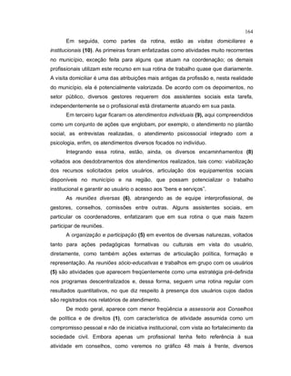 164
Em seguida, como partes da rotina, estão as visitas domiciliares e
institucionais (10). As primeiras foram enfatizadas como atividades muito recorrentes
no município, exceção feita para alguns que atuam na coordenação; os demais
profissionais utilizam este recurso em sua rotina de trabalho quase que diariamente.
A visita domiciliar é uma das atribuições mais antigas da profissão e, nesta realidade
do município, ela é potencialmente valorizada. De acordo com os depoimentos, no
setor público, diversos gestores requerem dos assistentes sociais esta tarefa,
independentemente se o profissional está diretamente atuando em sua pasta.
Em terceiro lugar ficaram os atendimentos individuais (9), aqui compreendidos
como um conjunto de ações que englobam, por exemplo, o atendimento no plantão
social, as entrevistas realizadas, o atendimento psicossocial integrado com a
psicologia, enfim, os atendimentos diversos focados no indivíduo.
Integrando essa rotina, estão, ainda, os diversos encaminhamentos (8)
voltados aos desdobramentos dos atendimentos realizados, tais como: viabilização
dos recursos solicitados pelos usuários, articulação dos equipamentos sociais
disponíveis no município e na região, que possam potencializar o trabalho
institucional e garantir ao usuário o acesso aos “bens e serviços”.
As reuniões diversas (6), abrangendo as de equipe interprofissional, de
gestores, conselhos, comissões entre outras. Alguns assistentes sociais, em
particular os coordenadores, enfatizaram que em sua rotina o que mais fazem
participar de reuniões.
A organização e participação (5) em eventos de diversas naturezas, voltados
tanto para ações pedagógicas formativas ou culturais em vista do usuário,
diretamente, como também ações externas de articulação política, formação e
representação. As reuniões sócio-educativas e trabalhos em grupo com os usuários
(5) são atividades que aparecem freqüentemente como uma estratégia pré-definida
nos programas descentralizados e, dessa forma, seguem uma rotina regular com
resultados quantitativos, no que diz respeito à presença dos usuários cujos dados
são registrados nos relatórios de atendimento.
De modo geral, aparece com menor freqüência a assessoria aos Conselhos
de política e de direitos (1), com característica de atividade assumida como um
compromisso pessoal e não de iniciativa institucional, com vista ao fortalecimento da
sociedade civil. Embora apenas um profissional tenha feito referência à sua
atividade em conselhos, como veremos no gráfico 48 mais à frente, diversos
 