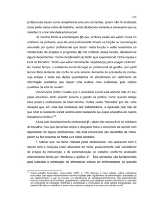 165
profissionais atuam como conselheiros e/ou em comissões, porém não foi sinalizada
como parte dessa rotina de trabalho, sendo destacado somente a assessoria que se
caracteriza como atividade profissional.
Da mesma forma a coordenação (2) que, embora exista em vários níveis no
cotidiano da profissão, aqui ela está praticamente focada na função de coordenação
assumida por quatro profissionais que atuam nesta função e estão envolvidos na
monitoração de projetos e programas (4). No contexto dessa função, destacam-se
alguns depoimentos: “como coordenador (a) tenho que supervisionar minha equipe e
local de trabalho”; “tenho que estar diariamente preparado(a) para apagar incêndio”.
Ao mesmo tempo, o assistente social dá lugar ao profissional da gestão, com perfil
tecnocrático tentando dar conta de uma enorme demanda de prestação de contas,
cuja ênfase é dada aos dados quantitativos do atendimento em detrimento da
informação qualitativa que requer uma análise mais cuidadosa, pois implica
questões da vida do usuário.
Vasconcelos (2007) mostra que o assistente social está abrindo mão do seu
papel educativo, tanto quando assume a gestão da política, como quando delega
esse papel a profissionais de nível técnico, muitas vezes “treinados” por ele. Uma
situação que, em vista dos interesses dos trabalhadores, é agravada pelo fato de
que onde o assistente social poderia estar realizando seu papel educativo ele realiza
trabalho burocrático113
.
A luta pelo reconhecimento profissional (1), dado não mensurável no cotidiano
de trabalho, mas que demanda tempo e desgaste físico e emocional de acordo com
depoimento de alguns profissionais, não está circunscrita nas atividades de rotina,
porém se faz presente de forma viva neste cotidiano.
É notável que, na rotina relatada pelos profissionais, não aparecem nem o
estudo nem a pesquisa como atividades de rotina, possivelmente pela inexistência
de projeto de intervenção e de sistematização do trabalho, conforme analisado
anteriormente tendo por referência o gráfico 41. Tais atividades são fundamentais
para subsidiar a construção de alternativas críticas ao enfrentamento da questão
113
Como trabalho burocrático, Vasconcelos (2007, p. 170) refere-se a “uma práticas prática profissional
burocrática que segue mecanicamente normas impostas pelo regulamento da administração, autoridade ou
seu representante, e que ao priorizar um atendimento de escuta/encaminhamento e/ou preenchimento
moroso e mecânico de formulários, questionários, cadastros, que viabilizam acesso a benefícios ou inscrição
em programas da instituição, referenda a complicação e morosidade da coisa pública burocratizada, que
objetiva dificultar ou inviabilizar o acesso dos usuários a serviços e recursos como direito social”.
 