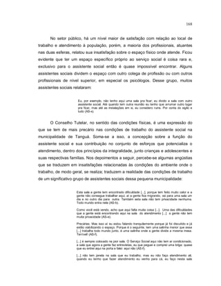 168
No setor público, há um nível maior de satisfação com relação ao local de
trabalho e atendimento à população, porém, a maioria dos profissionais, atuantes
nas duas esferas, relatou sua insatisfação sobre o espaço físico onde atende. Ficou
evidente que ter um espaço específico próprio ao serviço social é coisa rara e,
exclusivo para o assistente social então é quase impossível encontrar. Alguns
assistentes sociais dividem o espaço com outro colega de profissão ou com outros
profissionais de nível superior, em especial os psicólogos. Desse grupo, muitos
assistentes sociais relataram:
Eu, por exemplo, não tenho aqui uma sala pra ficar; eu divido a sala com outro
assistente social. Até quando tem outra reunião eu tenho que arrumar outro lugar
pra ficar, mas até as instalações em si, eu considero ruins. Por conta do sigilo e
tudo (AS-x).
O Conselho Tutelar, no sentido das condições físicas, é uma expressão do
que se tem de mais precário nas condições de trabalho do assistente social na
municipalidade de Tanguá. Soma-se a isso, a concepção sobre a função do
assistente social e sua contribuição no conjunto de esforços que potencializa o
atendimento, dentro dos princípios da integralidade, junto crianças e adolescentes e
suas respectivas famílias. Nos depoimentos a seguir, percebe-se algumas angústias
que se traduzem em insatisfações relacionadas às condições do ambiente onde o
trabalho, de modo geral, se realiza; traduzem a realidade das condições de trabalho
de um significativo grupo de assistentes sociais dessa pequena municipalidade:
Esta sala a gente tem encontrado dificuldade [...], porque tem feito muito calor e a
gente não consegue trabalhar aqui, aí a gente fica migrando, vai para uma sala um
dia e no outro dia para outra. Também esta sala não tem privacidade nenhuma.
Todo mundo entra nela (AS-b).
Como você está vendo, acho que aqui falta muita coisa [...]. Uma das dificuldades
que a gente está encontrando aqui na sala do atendimento [...] a gente não tem
muita privacidade (AS-e).
Precárias. Mas isso aí eu estou falando tranquilamente porque já foi discutido e já
estão viabilizando o espaço. Porque é o seguinte, tem uma salinha menor que essa
[...] trabalha todo mundo junto, é uma salinha onde a gente divide a mesma mesa.
Terrível! (AS-f).
[...] é sempre colocado na pior sala. O Serviço Social aqui não tem ar condicionado,
a sala que agora a gente faz entrevistas, eu que peguei e comprei uma briga: quase
que eu entrei aqui na porta e falei: aqui não (AS-f).
[...] não tem janela na sala que eu trabalho, mas eu não faço atendimento ali,
quando eu tenho que fazer atendimento eu venho para cá, eu faço nesta sala
 