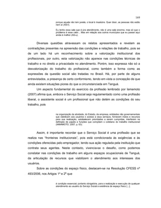 169
porque aquela não tem janela, o local é insalubre. Quer dizer, as pessoas não estão
nem aí (AS-f).
Eu tenho essa sala que é pra atendimento, não é uma sala enorme, mas só que o
problema é esse calor... Mas em relação aos outros municípios que eu passei aqui
ainda é melhor (AS-u).
Diversas questões atravessam os relatos apresentados e revelam as
contradições presentes na apreensão das condições e relações de trabalho, pois se
de um lado há um reconhecimento sobre a valorização institucional dos
profissionais, por outro, esta valorização não aparece nas condições técnicas de
trabalho e no direito a privacidade no atendimento. Porém, isso expressa não só a
desvalorização do trabalho do profissional, como também a forma como as
expressões da questão social são tratadas no Brasil. Há, por parte de alguns
entrevistados, a presença de certo conformismo, tendo em vista a concepção de que
ainda existem situações piores do que a circunstanciada em Tanguá.
Um aspecto fundamental do exercício da profissão lembrado por Iamamoto
(2007) afirma que, embora o Serviço Social seja regulamentado como uma profissão
liberal, o assistente social é um profissional que não detém as condições do seu
trabalho, pois
na organização da atividade, do Estado, da empresa, entidades não governamentais
que viabilizam aos usuários o acesso a seus serviços, fornecem meios e recursos
para sua realização, estabelecem prioridades a serem cumpridas, interferem na
definição de papéis e funções que compõem o cotidiano do trabalho institucional
(IAMAMOTO, 2007, p. 63).
Assim, é importante recordar que o Serviço Social é uma profissão que se
realiza nas “fronteiras institucionais”, pois está condicionada às exigências e às
condições oferecidas pelo empregador, tendo sua ação regulada pela instituição que
contrata seus agentes. Neste contexto, vivencia-se o desafio, como podemos
constatar nas condições de trabalho em alguns espaços ocupacionais de Tanguá,
da articulação de recursos que viabilizem o atendimento aos interesses dos
usuários.
Sobre as condições do espaço físico, destacam-se na Resolução CFESS nº
493/2006, nos Artigos 1º e 2º que
é condição essencial, portanto obrigatória, para a realização e execução de qualquer
atendimento ao usuário do Serviço Social a existência de espaço físico [...];
 