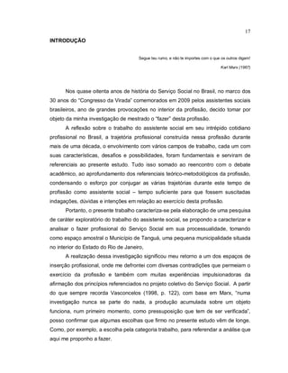 17
INTRODUÇÃO
Segue teu rumo, e não te importes com o que os outros digam!
Karl Marx (1967)
Nos quase oitenta anos de história do Serviço Social no Brasil, no marco dos
30 anos do “Congresso da Virada” comemorados em 2009 pelos assistentes sociais
brasileiros, ano de grandes provocações no interior da profissão, decido tomar por
objeto da minha investigação de mestrado o “fazer” desta profissão.
A reflexão sobre o trabalho do assistente social em seu intrépido cotidiano
profissional no Brasil, a trajetória profissional construída nessa profissão durante
mais de uma década, o envolvimento com vários campos de trabalho, cada um com
suas características, desafios e possibilidades, foram fundamentais e serviram de
referenciais ao presente estudo. Tudo isso somado ao reencontro com o debate
acadêmico, ao aprofundamento dos referenciais teórico-metodológicos da profissão,
condensando o esforço por conjugar as várias trajetórias durante este tempo de
profissão como assistente social – tempo suficiente para que fossem suscitadas
indagações, dúvidas e intenções em relação ao exercício desta profissão.
Portanto, o presente trabalho caracteriza-se pela elaboração de uma pesquisa
de caráter exploratório do trabalho do assistente social, se propondo a caracterizar e
analisar o fazer profissional do Serviço Social em sua processualidade, tomando
como espaço amostral o Município de Tanguá, uma pequena municipalidade situada
no interior do Estado do Rio de Janeiro,
A realização dessa investigação significou meu retorno a um dos espaços de
inserção profissional, onde me defrontei com diversas contradições que permeiam o
exercício da profissão e também com muitas experiências impulsionadoras da
afirmação dos princípios referenciados no projeto coletivo do Serviço Social. A partir
do que sempre recorda Vasconcelos (1998, p. 122), com base em Marx, “numa
investigação nunca se parte do nada, a produção acumulada sobre um objeto
funciona, num primeiro momento, como pressuposição que tem de ser verificada”,
posso confirmar que algumas escolhas que firmo no presente estudo vêm de longe.
Como, por exemplo, a escolha pela categoria trabalho, para referendar a análise que
aqui me proponho a fazer.
 