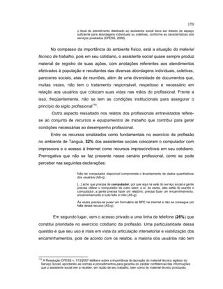 170
o local de atendimento destinado ao assistente social deve ser dotado de espaço
suficiente para abordagens individuais ou coletivas, conforme as características dos
serviços prestados (CFESS, 2006).
No compasso da importância do ambiente físico, está a situação do material
técnico de trabalho, pois em seu cotidiano, o assistente social quase sempre produz
material de registro de suas ações, com anotações referentes aos atendimentos
efetivados à população e resultantes das diversas abordagens individuais, coletivas,
pareceres sociais, atas de reuniões, além de uma diversidade de documentos que,
muitas vezes, não tem o tratamento responsável, respeitoso e necessário em
relação aos usuários que colocam suas vidas nas mãos do profissional. Frente a
isso, freqüentemente, não se tem as condições institucionais para assegurar o
princípio do sigilo profissional114
.
Outro aspecto ressaltado nos relatos dos profissionais entrevistados refere-
se ao conjunto de recursos e equipamentos de trabalho que contribui para gerar
condições necessárias ao desempenho profissional.
Entre os recursos sinalizados como fundamentais no exercício da profissão
no ambiente de Tanguá, 32% dos assistentes sociais colocaram o computador com
impressora e o acesso à Internet como recursos imprescindíveis em seu cotidiano.
Prerrogativa que não se faz presente nesse cenário profissional, como se pode
perceber nas seguintes declarações:
Não ter computador disponível compromete o levantamento de dados quantitativos
dos usuários (AS-q).
[...] acho que precisa de computador, por que aqui na sala do serviço social a gente
precisa utilizar o computador de outro setor; e aí, às vezes, eles estão lá usando o
computador, a gente precisa fazer um relatório, precisa fazer um encaminhamento,
encaminhamento é tudo feito à mão (AS-g).
Às vezes precisa-se puxar um formulário de BPC na internet e não se consegue por
falta desse recurso (AS-g).
Em segundo lugar, vem o acesso privado a uma linha de telefone (26%) que
constitui prioridade no exercício cotidiano da profissão. Uma particularidade dessa
questão é que seu uso é mais em vista da articulação intersetorial e viabilização dos
encaminhamentos, pois de acordo com os relatos, a maioria dos usuários não tem
114
A Resolução CFESS n. 513/2007 delibera sobre a importância da lacração do material técnico sigiloso do
Serviço Social, apontando as normas e procedimentos para garantia do caráter confidencial das informações
que o assistente social vier a receber, em razão de seu trabalho, bem como do material técnico produzido.
 