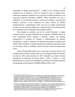 176
sustentação ao Estágio Supervisionado115
, o estágio é uma “atividade curricular
obrigatória que se configura a partir da inserção do aluno no espaço sócio-
institucional, objetivando capacitá-lo para o exercício do trabalho profissional, o que
pressupõe supervisão sistemática. (ABEPSS, 1996). Supervisão que, para o
profissional, é uma atribuição privativa no exercício da profissão e será feita pelo
professor supervisor e pelo profissional do campo, através da reflexão,
acompanhamento e sistematização. Assim, para que um estágio supervisionado
aconteça uma das principais exigências é a presença direta e do acompanhamento
de um assistente social na instituição onde o estágio se efetiva.
Pela condição de profissão, que tem um caráter interventivo, o estágio
realizado durante a formação acadêmica que na proposta da ABEPSS articula de
forma indissociável ensino, pesquisa e extensão, constitui uma disciplina
imprescindível no processo de formação e amadurecimento do discente,
possibilitando o contato e apreensão das diferentes expressões da questão social
(ORTIZ, 2006). Entretanto, no cotidiano profissional a prática da supervisão constitui
um dos dilemas atuais na profissão, conforme pudemos constar nos depoimentos
acima.
Guerra e Braga (2009) lembram que a “supervisão em Serviço Social é uma
atividade privativa desde a primeira versão da Lei de Regulamentação da Profissão,
que data de 1952, sendo aprovada em 1957”. Ressaltam que existem diversas
modalidades de supervisão em Serviço Social116
, porém, a mesma é a mais
difundida tendo em vista sua da centralidade nas diretrizes da formação profissional
dos assistentes sociais brasileiros (GUERRA; BRAGA, 2009, p. 542).
115
Constituem parâmetros jurídicos específicos da profissão para o Estágio Supervisionado em Serviço Social: o
Código de Ética Profissional (artigos 4º e 21º); a Lei de Regulamentação da Profissão (artigos 5º e. 14º), as
Diretrizes Curriculares e Gerais para o Curso de Serviço Social (MEC/CFESS), a Resolução CFESS nº
533/2008 que regulamenta supervisão direta de estágio e a Política Nacional de Estágio construída pela
ABEPSS, em 2009, que vem sendo discutida com a categoria, com vistas à sua aprovação. Há ainda a
legislação acerca do estágio em geral: a Nova Lei de Estágio nº 11.788/2008 sancionada pelo Presidente Lula.
116
Dentre as modalidades de Supervisão em Serviço Social analisadas por Guerra e Braga (2009), destacam-se
a “supervisão de políticas sociais, programas e projetos”, “supervisão técnica de equipes e de profissionais” e a
“supervisão de estágio em Serviço Social”. De acordo com as autoras, cada modalidade tem suas
particularidades e singularidades e, em qualquer dessas modalidades há a necessidade de
preparação/qualificação de modo que a supervisão passa a ser a mediação necessária na preparação de
profissionais aptos a realizar seu trabalho com competência e compromisso (ibid. p. 532-35).
 