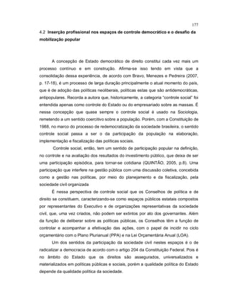177
4.2 Inserção profissional nos espaços de controle democrático e o desafio da
mobilização popular
A concepção de Estado democrático de direito constitui cada vez mais um
processo contínuo e em construção. Afirma-se isso tendo em vista que a
consolidação dessa experiência, de acordo com Bravo, Menezes e Pedreira (2007,
p. 17-18), é um processo de larga duração principalmente o atual momento do país,
que é de adoção das políticas neoliberais, políticas estas que são antidemocráticas,
antipopulares. Recorda a autora que, historicamente, a categoria “controle social” foi
entendida apenas como controle do Estado ou do empresariado sobre as massas. É
nessa concepção que quase sempre o controle social é usado na Sociologia,
remetendo a um sentido coercitivo sobre a população. Porém, com a Constituição de
1988, no marco do processo de redemocratização da sociedade brasileira, o sentido
controle social passa a ser o da participação da população na elaboração,
implementação e fiscalização das políticas sociais.
Controle social, então, tem um sentido de participação popular na definição,
no controle e na avaliação dos resultados do investimento público, que deixa de ser
uma participação episódica, para tornar-se cotidiana (QUINTÃO, 2005, p.8). Uma
participação que interfere na gestão pública com uma discussão coletiva, concebida
como a gestão nas políticas, por meio do planejamento e da fiscalização, pela
sociedade civil organizada
É nessa perspectiva de controle social que os Conselhos de política e de
direito se constituem, caracterizando-se como espaços públicos estatais compostos
por representantes do Executivo e de organizações representativas da sociedade
civil, que, uma vez criados, não podem ser extintos por ato dos governantes. Além
da função de deliberar sobre as políticas públicas, os Conselhos têm a função de
controlar e acompanhar a efetivação das ações, com o papel de incidir no ciclo
orçamentário com o Plano Plurianual (PPA) e na Lei Orçamentária Anual (LOA).
Um dos sentidos da participação da sociedade civil nestes espaços é o de
radicalizar a democracia de acordo com o artigo 204 da Constituição Federal. Pois é
no âmbito do Estado que os direitos são assegurados, universalizados e
materializados em políticas públicas e sociais, porém a qualidade política do Estado
depende da qualidade política da sociedade.
 