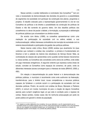 178
Nesse sentido, o caráter deliberativo e controlador dos Conselhos117
tem em
vista a necessidade da democratização das decisões de governo e a possibilidade
de segmentos da sociedade civil participar da construção dos planos, programas e
projetos. O desafio colocado para a representação governamental é a de ter nos
Conselhos de políticas e de direitos a possibilidade da construção de políticas de
Estado e não tão somente do governo eleito. Um dos desafios políticos dos
conselheiros é o dever de pautar o debate, a formulação, a proposição e deliberação
de políticas públicas que universalizem os direitos sociais.
De acordo com Abreu (1999), os conselhos apresentam-se como uma
mediação da participação da sociedade civil na esfera estatal, e sua
institucionalização reflete interesses contraditórios de inscrição da sociedade civil no
sistema descentralizado e participativo de gestão das políticas públicas.
Nesta mesma visão crítica, Bravo (2009) analisa que atualmente há duas
vertentes que norteiam a análise dos conselhos: a primeira é fundamentada em
Gramsci e tem a adesão da maioria dos estudiosos do Serviço Social. Nela, as
contradições de classes são apreendidas como questão central desses mecanismos
e, nesse sentido, os Conselhos são concebidos como arena de conflitos, onde estão
em jogo interesses antagônicos. A segunda vertente que expressa outras áreas de
estudo, concebe os Conselhos como espaços de consenso, de pacto, onde os
diferentes interesses sociais convergem para o interesse de todos (BRAVO, 2009, p.
406).
Em relação à descentralização do poder federal e à democratização das
políticas públicas, o município é reconhecido como ente autônomo da federação,
transferindo-se, para o âmbito local, novas competências e recursos públicos
capazes de fortalecer o controle social e a participação da sociedade civil nas
decisões políticas. Porém, de acordo com análise de Bravo, Menezes e Pedreira
(2007), é comum em muitos municípios do país a criação de alguns Conselhos
apenas para cumprir exigência legal, já que esta é condição para o repasse de
verbas. Nesse sentido, muitas vezes não há nenhuma preocupação por parte do
poder público em garantir o direito da população.
117
Em relação ao caráter deliberativo dos conselhos, há os que defendem o seu fim argumentando que os
Conselhos devem se constituir apenas como um fórum. Este posicionamento é analisado como uma expressão
clara de uma negação da sociedade brasileira que, na Constituição de 1988, se pronunciou a respeito da
participação popular na formulação e no controle das políticas públicas.
 