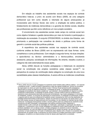 179
Em relação ao trabalho dos assistentes sociais nos espaços de controle
democrático trata-se, a priori, de acordo com Bravo (2009), de uma categoria
profissional que tem como desafio a retomada de alguns pressupostos já
incorporados pelo Serviço Social, tais como: a ampliação da esfera pública, o
fortalecimento de instâncias democráticas e a garantia de direitos sociais, desafios
aos profissionais que têm como referência um novo projeto societário.
O envolvimento dos assistentes sociais neste campo do controle social tem
como objetivo fortalecer a gestão democrática por meio do fomento à participação e
mobilização da sociedade. O conjunto CFESS/CRESS, no âmbito dos Estados, vem
priorizando a participação nos conselhos de direito e políticas como forma de
garantir o controle social das políticas públicas.
A experiência dos assistentes sociais nos espaços de controle social,
conforme análise de Bravo (2009) vem se expressando sob duas formas: como
conselheiros e como profissionais. Com relação à segunda forma, há duas direções:
o apoio-técnico ou técnico- administrativo e o técnico-político, envolvendo
assessoria, pesquisa, socialização de informações. No entanto, ressalta a autora, a
categoria não está sistematizando essas ações.
Abreu (2002) discute as funções pedagógicas e intelectuais do assistente
social na constituição dos projetos societários pelas classes sociais118
, na
perspectiva do avanço da contribuição desta categoria na construção de uma nova
sociabilidade pelas classes trabalhadoras. A autora afirma as instâncias conselhistas
118
Abreu (2002) discute a função pedagógica do assistente social mediada pelas políticas públicas – em especial
a assistência social – e pelos processos organizativos e lutas das classes subalternas, inscrita nos processos
de organização da cultura por parte das classes sociais. O Serviço Social apresenta perfis pedagógicos
diferenciados ao longo da trajetória profissional: a “pedagogia da ajuda”, a “pedagogia da participação” e a
“pedagogia emancipatória das classes subalternas”, que coexistem, refuncionalizadas em disputa no cenário
profissional contemporâneo. A pedagogia da ajuda constitui o primeiro perfil do exercício profissional do
assistente social caracterizada pela ajuda psicossocial individualizada, cuja função pedagógica é a formação
do trabalhador “fordiano” no processo de organização do americanismo. A pedagogia da participação constitui
o segundo perfil do exercício profissional do assistente social e caracteriza-se como uma das expressões da
estratégia desenvolvimentista modernizadora, calcada nos princípios da auto-ajuda e da ajuda mútua e que
teve forte impulso através do Desenvolvimento de Comunidade, um dos métodos do chamado Serviço Social
tradicional. A pedagogia Emancipatória constitui o terceiro perfil do exercício profissional do assistente social,
caracterizou-se pela contestação e ultrapassagem das políticas participacionistas integrativas e
subalternizantes e pela construção de estratégias de mobilização, capacitação e organização das classes
subalternas. O pressuposto é que a função pedagógica do assistente social é determinada pelo vínculo que a
profissão estabelece com as classes sociais; a função pedagógica do assistente social se materializa,
fundamentalmente, por meio dos efeitos da ação profissional na maneira de pensar e de agir dos sujeitos
envolvidos no fazer profissional. Tal função é mediatizada pelas relações entre o Estado e a sociedade civil no
enfrentamento da questão social. A perspectiva da autora funda-se na análise gramsciana sobre a questão
pedagógica, vinculando-a ao amplo processo de luta de classes pela hegemonia na sociedade.
 